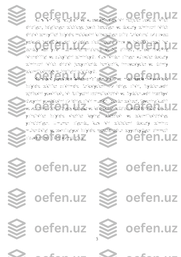 Kurs   ishining   natijalari   va   xulosalari .   Kurs   ishi   natijalari   Java-da   ishlab
chiqilgan,   belgilangan   talablarga   javob   beradigan   va   dasturiy   ta'minotni   ishlab
chiqish tamoyillari bo'yicha malakasini ko'rsatadigan to'liq funktsional  oziq-ovqat
yetkazib   berish   dasturini   o'z   ichiga   oladi.   Qattiq   sinov   va   baholash   orqali   har
qanday   xato   yoki   muammolar   aniqlanadi   va   hal   qilinadi,   bu   esa   ilovaning
ishonchliligi   va   qulayligini   ta'minlaydi.   Kurs   ishidan   olingan   xulosalar   dasturiy
ta'minotni   ishlab   chiqish   jarayonlarida   hamkorlik,   innovatsiyalar   va   doimiy
takomillashtirish muhimligini ta'kidlaydi.
Kurs   ishi   yuzasidan   ishlab   chiqilgan   taklif   va   mulohazalar .   Yaxshilash
bo'yicha   takliflar   qo'shimcha   funktsiyalarni   o'z   ichiga   olishi,   foydalanuvchi
tajribasini   yaxshilash,   ish  faoliyatini   optimallashtirish  va  foydalanuvchi  interfeysi
dizaynini yaxshilashni o'z ichiga olishi mumkin. Bundan tashqari, ilovaning kuchli
va zaif   tomonlari,  olingan saboqlar  va  kelajakdagi   tadqiqot  va  ishlanmalar  uchun
yo'nalishlar   bo'yicha   sharhlar   keyingi   takrorlash   va   takomillashtirishga
yo'naltirilgan.   Umuman   olganda,   kurs   ishi   talabalarni   dasturiy   ta'minot
muhandisligi   va   texnologiyasi   bo'yicha   martaba   uchun   tayyorlaydigan   qimmatli
o'quv tajribasi bo'lib xizmat qiladi.
5 
