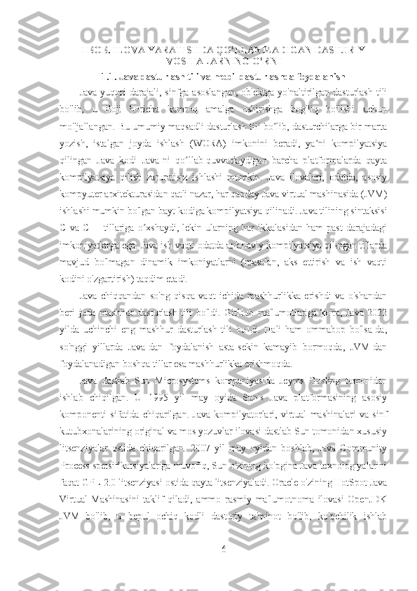 I BOB. ILOVA YARATISHDA QO’LLANILADIGAN DASTURIY
VOSITALARNING O’RNI
1.1. Java dasturlash tili va mobil dasturlashda foydalanish
Java   yuqori  darajali,  sinfga  asoslangan,   ob'ektga  yo'naltirilgan  dasturlash   tili
bo'lib,   u   iloji   boricha   kamroq   amalga   oshirishga   bog'liq   bo'lishi   uchun
mo'ljallangan. Bu umumiy maqsadli dasturlash tili bo lib, dasturchilarga bir martaʻ
yozish,   istalgan   joyda   ishlash   (WORA)   imkonini   beradi,   ya ni   kompilyatsiya	
ʼ
qilingan   Java   kodi   Java-ni   qo llab-quvvatlaydigan   barcha   platformalarda   qayta	
ʻ
kompilyatsiya   qilish   zaruratisiz   ishlashi   mumkin.   Java   ilovalari,   odatda,   asosiy
kompyuter arxitekturasidan qat'i nazar, har qanday Java virtual mashinasida (JVM)
ishlashi mumkin bo'lgan bayt kodiga kompilyatsiya qilinadi. Java tilining sintaksisi
C   va   C++   tillariga   o xshaydi,   lekin   ularning   har   ikkalasidan   ham   past   darajadagi	
ʻ
imkoniyatlarga ega. Java ish vaqti odatda an'anaviy kompilyatsiya qilingan tillarda
mavjud   bo'lmagan   dinamik   imkoniyatlarni   (masalan,   aks   ettirish   va   ish   vaqti
kodini o'zgartirish) taqdim etadi.
Java   chiqqandan   so'ng   qisqa   vaqt   ichida   mashhurlikka   erishdi   va   o'shandan
beri   juda   mashhur   dasturlash   tili   bo'ldi.   GitHub   ma'lumotlariga   ko'ra,   Java   2022
yilda   uchinchi   eng   mashhur   dasturlash   tili   bo'ldi.   Hali   ham   ommabop   bo'lsa-da,
so'nggi   yillarda   Java-dan   foydalanish   asta-sekin   kamayib   bormoqda,   JVM-dan
foydalanadigan boshqa tillar esa mashhurlikka erishmoqda.
Java   dastlab   Sun   Microsystems   kompaniyasida   Jeyms   Gosling   tomonidan
ishlab   chiqilgan.   U   1995   yil   may   oyida   Sun's   Java   platformasining   asosiy
komponenti   sifatida   chiqarilgan.   Java   kompilyatorlari,   virtual   mashinalari   va   sinf
kutubxonalarining original va mos yozuvlar ilovasi dastlab Sun tomonidan xususiy
litsenziyalar   ostida   chiqarilgan.   2007   yil   may   oyidan   boshlab,   Java   Community
Process spetsifikatsiyalariga muvofiq, Sun o'zining ko'pgina Java texnologiyalarini
faqat GPL-2.0 litsenziyasi ostida qayta litsenziyaladi. Oracle o'zining HotSpot Java
Virtual   Mashinasini   taklif   qiladi,   ammo   rasmiy   ma'lumotnoma   ilovasi   OpenJDK
JVM   bo'lib,   u   bepul   ochiq   kodli   dasturiy   ta'minot   bo'lib,   ko'pchilik   ishlab
6 