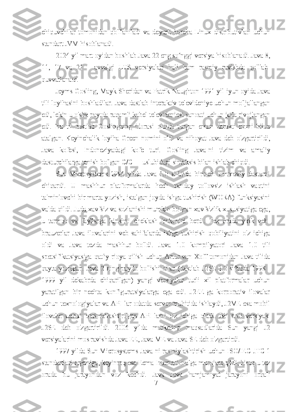 chiquvchilar   tomonidan   qo'llaniladi   va   deyarli   barcha   Linux   distributivlari   uchun
standart JVM hisoblanadi.
2024-yil mart oyidan boshlab Java 22 eng so nggi versiya hisoblanadi. Java 8,ʻ
11,   17   va   21   -   avvalgi   LTS   versiyalari   hali   ham   rasmiy   ravishda   qo'llab-
quvvatlanadi.
Jeyms Gosling, Mayk Sheridan va Patrik Naughton 1991 yil iyun oyida Java
tili loyihasini boshladilar. Java dastlab interaktiv televideniye uchun mo'ljallangan
edi, lekin u o'sha paytda raqamli kabel televideniesi sanoati uchun juda rivojlangan
edi.   Bu   til   dastlab   Goslingning   idorasi   oldida   turgan   eman   daraxti   nomi   bilan
atalgan.   Keyinchalik   loyiha   Green   nomini   oldi   va   nihoyat   Java   deb   o'zgartirildi,
Java   kofesi,   Indoneziyadagi   kofe   turi.   Gosling   Java-ni   tizim   va   amaliy
dasturchilarga tanish bo'lgan C/C++ uslubidagi sintaksis bilan ishlab chiqdi.
Sun   Microsystems   1996   yilda   Java   1.0   sifatida   birinchi   ommaviy   dasturni
chiqardi.   U   mashhur   platformalarda   hech   qanday   to'lovsiz   ishlash   vaqtini
ta'minlovchi bir marta yozish, istalgan joyda ishga tushirish (WORA) funksiyasini
va'da qildi. Juda xavfsiz va sozlanishi mumkin bo'lgan xavfsizlik xususiyatiga ega,
u   tarmoq   va   fayllarga   kirishni   cheklash   imkonini   berdi.   Tez   orada   yirik   veb-
brauzerlar   Java   ilovalarini   veb-sahifalarda   ishga   tushirish   qobiliyatini   o'z   ichiga
oldi   va   Java   tezda   mashhur   bo'ldi.   Java   1.0   kompilyatori   Java   1.0   tili
spetsifikatsiyasiga  qat'iy  rioya  qilish  uchun Artur  van  Xoff  tomonidan  Java  tilida
qayta yozilgan. Java 2 ning paydo bo'lishi  bilan (dastlab J2SE 1.2 sifatida 1998 -
1999   yil   dekabrda   chiqarilgan)   yangi   versiyalar   turli   xil   platformalar   uchun
yaratilgan   bir   nechta   konfiguratsiyalarga   ega   edi.   J2EE-ga   korporativ   ilovalar
uchun texnologiyalar va API-lar odatda server muhitida ishlaydi, J2ME esa mobil
ilovalar   uchun   optimallashtirilgan   API-larni   o'z   ichiga   oladi.   Ish   stoli   versiyasi
J2SE   deb   o'zgartirildi.   2006   yilda   marketing   maqsadlarida   Sun   yangi   J2
versiyalarini mos ravishda Java EE, Java ME va Java SE deb o'zgartirdi.
1997 yilda Sun Microsystems Java-ni rasmiylashtirish uchun ISO/IEC JTC 1
standartlari organiga, keyinroq esa Ecma Internationalga murojaat qildi, biroq u tez
orada   bu   jarayondan   voz   kechdi.   Java   Java   hamjamiyat   jarayoni   orqali
7 