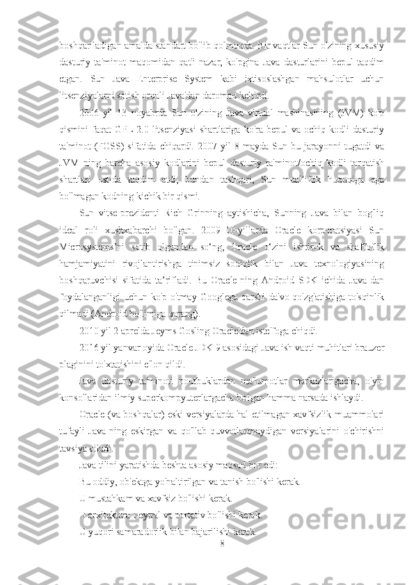 boshqariladigan amalda standart bo'lib qolmoqda. Bir vaqtlar Sun o'zining xususiy
dasturiy   ta'minot   maqomidan   qat'i   nazar,   ko'pgina   Java   dasturlarini   bepul   taqdim
etgan.   Sun   Java   Enterprise   System   kabi   ixtisoslashgan   mahsulotlar   uchun
litsenziyalarni sotish orqali Java'dan daromad keltirdi.
2006   yil   13   noyabrda   Sun   o'zining   Java   virtual   mashinasining   (JVM)   ko'p
qismini   faqat   GPL-2.0  litsenziyasi   shartlariga  ko'ra  bepul   va  ochiq  kodli   dasturiy
ta'minot   (FOSS)   sifatida   chiqardi.   2007   yil   8   mayda   Sun   bu   jarayonni   tugatdi   va
JVM   ning   barcha   asosiy   kodlarini   bepul   dasturiy   ta'minot/ochiq   kodli   tarqatish
shartlari   ostida   taqdim   etdi,   bundan   tashqari,   Sun   mualliflik   huquqiga   ega
bo'lmagan kodning kichik bir qismi.
Sun   vitse-prezidenti   Rich   Grinning   aytishicha,   Sunning   Java   bilan   bog'liq
ideal   roli   xushxabarchi   bo'lgan.   2009–10-yillarda   Oracle   korporatsiyasi   Sun
Microsystems’ni   sotib   olgandan   so‘ng,   Oracle   o‘zini   ishtirok   va   shaffoflik
hamjamiyatini   rivojlantirishga   tinimsiz   sodiqlik   bilan   Java   texnologiyasining
boshqaruvchisi   sifatida   ta’rifladi.   Bu   Oracle-ning   Android   SDK   ichida   Java-dan
foydalanganligi  uchun ko'p o'tmay Googlega qarshi  da'vo qo'zg'atishiga to'sqinlik
qilmadi (Android bo'limiga qarang).
2010 yil 2 aprelda Jeyms Gosling Oracle'dan iste'foga chiqdi.
2016 yil yanvar oyida Oracle JDK 9 asosidagi Java ish vaqti muhitlari brauzer
plaginini to'xtatishini e'lon qildi.
Java   dasturiy   ta'minoti   noutbuklardan   ma'lumotlar   markazlarigacha,   o'yin
konsollaridan ilmiy superkompyuterlargacha bo'lgan hamma narsada ishlaydi.
Oracle (va boshqalar) eski versiyalarda hal etilmagan xavfsizlik muammolari
tufayli   Java-ning   eskirgan   va   qo'llab-quvvatlanmaydigan   versiyalarini   o'chirishni
tavsiya qiladi.
Java tilini yaratishda beshta asosiy maqsad bor edi:
Bu oddiy, ob'ektga yo'naltirilgan va tanish bo'lishi kerak.
U mustahkam va xavfsiz bo'lishi kerak.
U arxitektura-neytral va portativ bo'lishi kerak.
U yuqori samaradorlik bilan bajarilishi kerak.
8 