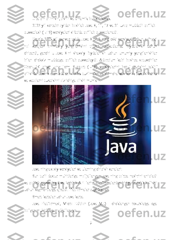 U talqin qilinishi, tishli va dinamik bo'lishi kerak.
2023-yil sentabr oyidan boshlab Java 8, 11, 17 va 21 uzoq muddatli qo‘llab-
quvvatlash (LTS) versiyalari sifatida qo‘llab-quvvatlanadi.
Oracle   2019-yil   yanvar   oyida  Java   8  LTS-ning   eski   versiyasi   uchun   so‘nggi
nol   xarajatli   ommaviy   yangilanishni   tijorat   maqsadlarida   foydalanish   uchun
chiqardi,   garchi   u   Java   8-ni   shaxsiy   foydalanish   uchun   umumiy   yangilanishlar
bilan   cheksiz   muddatga   qo‘llab-quvvatlaydi.   Adoptium   kabi   boshqa   sotuvchilar
OpenJDK   ning   Long-Term   Support   (LTS)   versiyalarini   bepul   qurishni   taklif
qilishda davom etmoqdalar. Ushbu tuzilmalar  qo'shimcha xavfsizlik tuzatishlarini
va xatolarni tuzatishni o'z ichiga olishi mumkin.
Java-ning asosiy versiyalari va ularning chiqish sanalari:
Sun   turli   dastur   muhitlariga   mo'ljallangan   Java-ning   to'rtta   nashrini   aniqladi
va qo'llab-quvvatlaydi va ko'plab API-larini platformalardan biriga tegishli bo'lishi
uchun segmentlarga ajratdi. Platformalar quyidagilar:
Smart-kartalar uchun Java karta.
Java   Platformasi,   Micro   Edition   (Java   ME)   -   cheklangan   resurslarga   ega
bo'lgan muhitlarga mo'ljallangan.
9 