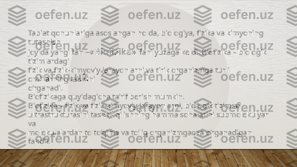 Tabiat qonunlariga asoslangan holda, biologiya, fizika va kimyoning 
tutashish  
joyida yangi fan  –« Biofi zik a»   fani yuzaga keldi. Biofizika – biologik 
tizimlardagi  
fizik va fizik-kimyoviy jarayonlarni va tirik organizmga turli 
omillarning ta’sirini  
o’rganadi.  
Biofizikaga quyidagicha ta’rif berish mumkin.  
Biofizika – fizik va fizik-kimyoviy jarayonlarni, biologik tizimlar  
ultrastrukturasini tashkil qilishning hamma sohalarini submolekulyar 
va  
molekulalardan to to’qima va to’liq organizmgacha o’rganadigan 
fandir.   