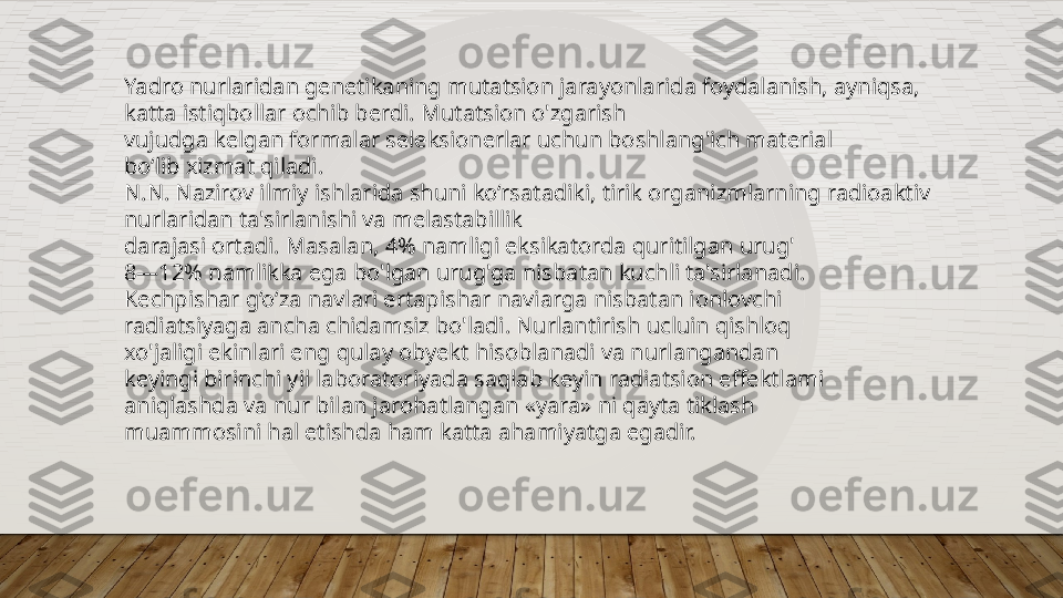 Yadro nurlaridan genetikaning mutatsion jarayonlarida foydalanish, ayniqsa, 
katta istiqbollar ochib berdi. Mutatsion o'zgarish  
vujudga kelgan formalar seleksionerlar uchun boshlang'ich material  
bo‘lib xizmat qiladi. 
N.N. Nazirov ilmiy ishlarida shuni ko‘rsatadiki, tirik organizmlarning radioaktiv 
nurlaridan ta'sirlanishi va melastabillik  
darajasi ortadi. Masalan, 4% namligi eksikatorda quritilgan urug'  
8—12% namlikka ega bo'lgan urug'ga nisbatan kuchli ta'sirlanadi.  
Kechpishar g‘o‘za navlari ertapishar naviarga nisbatan ionlovchi  
radiatsiyaga ancha chidamsiz bo'ladi. Nurlantirish ucluin qishloq  
xo'jaligi ekinlari eng qulay obyekt hisoblanadi va nurlangandan  
keyingi birinchi yil laboratoriyada saqlab keyin radiatsion effektlami  
aniqlashda va nur bilan jarohatlangan «yara» ni qayta tiklash  
muammosini hal etishda ham katta ahamiyatga egadir.  