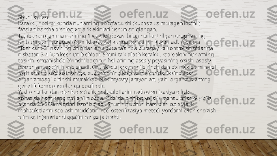 Shuni aytish  
kerakki, hozirgi kunda nurlarning qo’zg’atuvchi (kuchsiz va mutagen kuchli)  
fazalari barcha qishloq xo’jalik ekinlari uchun aniqlangan.  
Tajribadan gamma nurining 1 va 2 kR dozasi bilan nurlantirilgan urug’larning  
unib chiqishi duragay o’simliklarda 2-3 kunga tezlashish kuzatiladi. Ayniqsa  
“ Toshkent-3” navining chigitlari shu doza ta’sirida duragay va kontrol chigitlariga  
nisbatan 3-4 kun kech unib chiqdi. Shuni ta’kidlash kerakki, radioaktiv nurlarning  
ta’sirini o’rganishda birinchi bo’g’in nihollarining asosiy poyasining o’sishi asosiy  
mezonlardan biri hisoblanadi. Chunki bu jarayonni birinchidan o’simliklar, mineral  
o’g’itlarning ko’p solinishiga, sug’orishning ko’p va me’yorida, ikkinchidan,  
organizmdagi birinchi murakkab biokimyoviy jarayonlari, ya’ni organizmlarning  
genetik komponentlariga bog’liqdir.  
Yadro nurlaridan qishloq xo’jalik mahsulotlarini radiosterilizasiya qilish  
sohasida ham keng qo’llanilmoqda. Odatda qishloq xo’jalik mahsulotlarini yig’ib  
olishda 25-30% miqdori isrof bo’ladi. Shuning uchun ham qishloq xo’jalik  
mahsulotlarini saqlash muddatini radiosterilizasiya metodi yordami bilan cho’zish  
olimlar, injenerlar diqqatini o’ziga jalb etdi.  