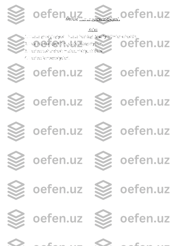 Mavzu:   Huquq gnosseologiyasi    .  
Reja:
1. Huquq gnosiologiyasi - huquq haqidagi falsafiy bilimlar sohasidir.
2. Haqiqat,   haqiqat, bilim, adolat kategoriyalari.
3. Haqiqat tushunchasi: mutlaq, nisbiy, ob'ektiv.
4. Haqiqat kontseptsiyalari.
  