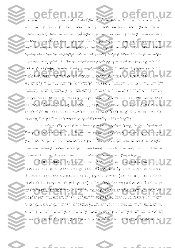 haqiqatni   bilimning   baholash   xususiyati   sifatida   tushunish   mumkin,   u   olingan
bilimlarning   to'liqligi   va   mukammalligini   aks   ettiradi,   lekin   yana   ma'lum
mezonlarga (mezonlar to'plamiga) tayanilganda. Haqiqatning nisbiy holati, undagi
ob'ektni to'liq, to'liq va nihoyat aks ettirish qiyinligi bilan bog'liq. Haqiqatni faqat
ma'lum   chegaralar   va   munosabatlar   ichida   aytish   mumkin.   Shu   bilan   birga,
haqiqatning   barcha   nisbiyligi   uchun   uni   aniqlik   belgisi   bilan   ifodalash   mumkin.
Haqiqat   aniq,   ya'ni.   Bu   fan   va   texnikaning   so'nggi   yutuqlariga   asoslangan   holda,
uni   tushunishning   barcha   ilmiy   sinovdan   o'tgan   usullaridan   foydalangan   holda,
makon   va   vaqtning   ma'lum   bir   nuqtasida   aynan   shunday.   Huquqshunoslik   fanida
va   amaliyotida   haqiqatning   konkretligi,   masalan,   huquqni   qo'llash,   ma'lum   bir
huquqiy   faktni   (hodisa   yoki   harakatni)   o'rnatishda   ifodalanishi   mumkin.   Demak,
jinoyat   sodir   etilganligi   moddiy   jinoyat   huquqi   normalarini   qo'llash   uchun   asos
bo'lgan   protsessual   huquq   normalari,   jinoyat   protsessual   qonunchiligi   yordamida
aniqlanishi   va   isbotlanishi   mumkin.   Haqiqatning   konkretligi   shu   tariqa   empirik,
nazariy, ilmiy bilimlar jarayoni va yuridik amaliyot bilan bog'liq.
Huquqshunoslik   sohasida   olimning   tadqiqot   sohasi   keng,   lekin   u   haqiqatni
ilmiy   doiralarda   qabul   qilingan   muayyan   qoidalarga   muvofiq,   haqiqatga
yaqinlashishga,   uni   konkretlashtirishga   imkon   beradigan   usullar   asosida   izlaydi.
Haqiqat   abadiy   takrorlanadigan   harakatdagi   ob'ekt   haqidagi   bilim   sifatida
ifodalanishi mumkin, bu erda bilim mezonlari katta ahamiyatga ega.
Bilim   mezonlari   ko'plab   omillar   bilan   oldindan   belgilanadi   va   birinchi
navbatda   haqiqatni   izlash   amalga   oshiriladigan   falsafiy   tizim   bilan   belgilanadi.
Bilimlarni tasniflash sub'ektning holati, qiymat tizimlari (ular har xil, lekin birinchi
navbatda bu dunyoqarash qadriyatlari), bilim izlashning maqsad va vazifalari, unga
erishish vositalari kabi mezonlarni hisobga olgan holda amalga oshirilishi mumkin.
belgilangan maqsadlar, bilish faoliyatining tabiati  va boshqalar. Asosiy bilimlarni
izlashga   asoslangan   bilish   kontseptsiyalari,   aniqroq   hodisalar,   munosabatlar   va
shuning uchun ma'lum yoki mahalliy nazariyalarning umumiy sharti bo'lib xizmat
qiladi. Qonun epistemologiyasi yuridik fanlar uchun ham, amaliy fanlar uchun ham 