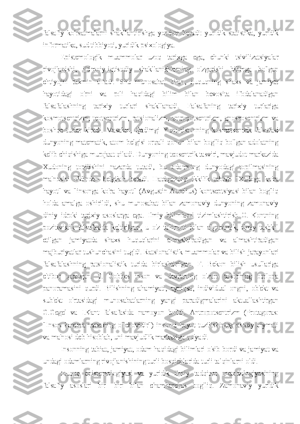 falsafiy   ko'rsatmalarni   shakllantirishga   yordam   beradi:   yuridik   statistika,   yuridik
informatika, sud tibbiyoti, yuridik psixologiya.
Epistemologik   muammolar   uzoq   tarixga   ega,   chunki   tsivilizatsiyalar
rivojlanishi,   ijtimoiy-iqtisodiy   shakllanishlarning   o'zgarishi   bilimga   bo'lgan
ehtiyojni   taxmin   qiladi.   Shu   munosabat   bilan,   huquqning   shaxs   va   jamiyat
hayotidagi   o'rni   va   roli   haqidagi   bilim   bilan   bevosita   ifodalanadigan
falsafalashning   tarixiy   turlari   shakllanadi.   Falsafaning   tarixiy   turlariga
kosmotsentrizm,   teotsentrizm,   ratsionalizm,   antropotsentrizm,   gnoseosentrizm   va
boshqa   turlar   kiradi.   Masalan,   Qadimgi   Yunonistonning   kosmotsentrik   falsafasi
dunyoning   matematik,   atom   belgisi   orqali   qonun   bilan   bog'liq   bo'lgan   adolatning
kelib chiqishiga murojaat qiladi. Dunyoning teosentrik tasviri, mavjudot markazida
Xudoning   topilishini   nazarda   tutadi,   bu   odamning   dunyodagi   topilmasining
ma'nosini   oldindan   belgilab   beradi.   Haqiqatning   ikkilik   tabiati   "Xudoga   ko'ra
hayot"   va   "insonga   ko'ra   hayot"   (Avgustin   Aurelius)   kontseptsiyasi   bilan   bog'liq
holda   amalga   oshirildi,   shu   munosabat   bilan   zamonaviy   dunyoning   zamonaviy
diniy   idroki   tarixiy   asoslarga   ega.   Ilmiy   bilimlarni   tizimlashtirish   O.   Kontning
pozitivistik   falsafasida   keltirilgan,   u   o'z   ta'limoti   bilan   algoritmik,   ilmiy   tashkil
etilgan   jamiyatda   shaxs   huquqlarini   almashtiradigan   va   almashtiradigan
majburiyatlar tushunchasini tug'di. Ratsionalistik muammolar va bilish jarayonlari
falsafalashning   ratsionalistik   turida   birlashtirilgan.   F.   Bekon   bilish   usullariga
e'tibor   qaratgan.   T.   Gobbes   inson   va   davlatning   o'zaro   ta'sirining   oqilona
panoramasini   qurdi.   Bilishning   ahamiyati,   ayniqsa,   individual   ongni,   ob'ekt   va
sub'ekt   o'rtasidagi   munosabatlarning   yangi   paradigmalarini   aktuallashtirgan
G.Gegel   va   I.Kant   falsafasida   namoyon   bo'ldi.   Antropotsentrizm   (Protagoras:
"Inson   hamma   narsaning   o'lchovidir")   insonni   hayot   tuzilishining   asosiy   qiymati
va ma'nosi deb hisoblab, uni mavjudlik markaziga qo'yadi.
Insonning tabiat, jamiyat, odam haqidagi bilimlari o'sib bordi va jamiyat va
undagi odamlarning rivojlanishining turli bosqichlarida turli talqinlarni oldi.
Huquq   epistemologiyasi   va   yuridik   ilmiy   tadqiqot   metodologiyasining
falsafiy   asoslari   bir   -biri   bilan   chambarchas   bog'liq.   Zamonaviy   yuridik 