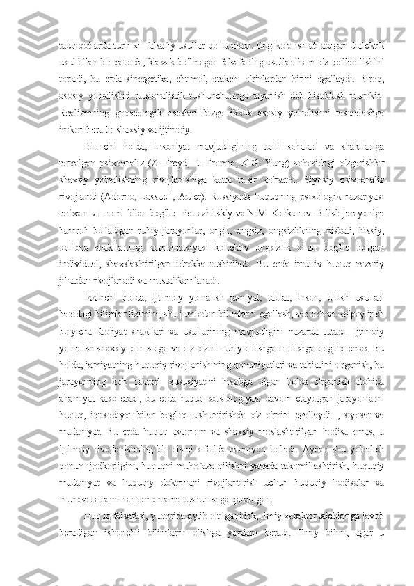 tadqiqotlarda turli xil falsafiy usullar qo'llaniladi. Eng ko'p ishlatiladigan dialektik
usul bilan bir qatorda, klassik bo'lmagan falsafaning usullari ham o'z qo'llanilishini
topadi,   bu   erda   sinergetika,   ehtimol,   etakchi   o'rinlardan   birini   egallaydi.   Biroq,
asosiy   yo'nalishni   ratsionalistik   tushunchalarga   tayanish   deb   hisoblash   mumkin.
Realizmning   gnoseologik   asoslari   bizga   ikkita   asosiy   yo'nalishni   tasdiqlashga
imkon beradi: shaxsiy va ijtimoiy.
Birinchi   holda,   insoniyat   mavjudligining   turli   sohalari   va   shakllariga
tarqalgan   psixoanaliz   (Z.   Freyd,   E.   Fromm,   K.G.   Yung)   sohasidagi   o'zgarishlar
shaxsiy   yo'nalishning   rivojlanishiga   katta   ta'sir   ko'rsatdi.   Siyosiy   psixoanaliz
rivojlandi   (Adorno,   Lassuell,   Adler).   Rossiyada   huquqning   psixologik   nazariyasi
tarixan L.I nomi bilan bog'liq. Petrazhitskiy va N.M. Korkunov. Bilish jarayoniga
hamroh   bo'ladigan   ruhiy   jarayonlar,   ongli,   ongsiz,   ongsizlikning   nisbati,   hissiy,
oqilona   shakllarning   kombinatsiyasi   kollektiv   ongsizlik   bilan   bog'liq   bo'lgan
individual,   shaxslashtirilgan   idrokka   tushiriladi.   Bu   erda   intuitiv   huquq   nazariy
jihatdan rivojlanadi va mustahkamlanadi.
Ikkinchi   holda,   ijtimoiy   yo'nalish   jamiyat,   tabiat,   inson,   bilish   usullari
haqidagi bilimlar tizimini, shu jumladan bilimlarni egallash, saqlash va ko'paytirish
bo'yicha   faoliyat   shakllari   va   usullarining   mavjudligini   nazarda   tutadi.   Ijtimoiy
yo'nalish shaxsiy printsipga va o'z-o'zini ruhiy bilishga intilishga bog'liq emas. Bu
holda, jamiyatning huquqiy rivojlanishining qonuniyatlari va tabiatini o'rganish, bu
jarayonning   ko'p   faktorli   xususiyatini   hisobga   olgan   holda   o'rganish   alohida
ahamiyat   kasb   etadi,   bu   erda   huquq   sotsiologiyasi   davom   etayotgan   jarayonlarni
huquq,   iqtisodiyot   bilan   bog'liq   tushuntirishda   o'z   o'rnini   egallaydi.   ,   siyosat   va
madaniyat.   Bu   erda   huquq   avtonom   va   shaxsiy   moslashtirilgan   hodisa   emas,   u
ijtimoiy   rivojlanishning   bir   qismi   sifatida   namoyon   bo'ladi.   Aynan   shu   yo'nalish
qonun ijodkorligini, huquqni muhofaza qilishni yanada takomillashtirish, huquqiy
madaniyat   va   huquqiy   doktrinani   rivojlantirish   uchun   huquqiy   hodisalar   va
munosabatlarni har tomonlama tushunishga qaratilgan.
Huquq falsafasi, yuqorida aytib o'tilganidek, ilmiy xarakter talablariga javob
beradigan   ishonchli   bilimlarni   olishga   yordam   beradi.   Ilmiy   bilim,   agar   u 