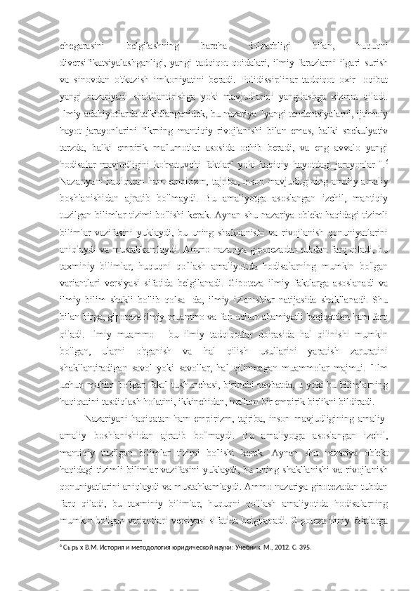 chegarasini   belgilashning   barcha   dolzarbligi   bilan,   huquqni
diversifikatsiyalashganligi,   yangi   tadqiqot   qoidalari,   ilmiy   farazlarni   ilgari   surish
va   sinovdan   o'tkazish   imkoniyatini   beradi.   Polidissiplinar   tadqiqot   oxir   -oqibat
yangi   nazariyani   shakllantirishga   yoki   mavjudlarini   yangilashga   xizmat   qiladi.
Ilmiy adabiyotlarda ta'kidlanganidek, bu nazariya "yangi tendentsiyalarni, ijtimoiy
hayot   jarayonlarini   fikrning   mantiqiy   rivojlanishi   bilan   emas,   balki   spekulyativ
tarzda,   balki   empirik   ma'lumotlar   asosida   ochib   beradi,   va   eng   avvalo   yangi
hodisalar   mavjudligini   ko'rsatuvchi   faktlar"   yoki   haqiqiy   hayotdagi   jarayonlar   ". 6
Nazariyani  haqiqatan  ham   empirizm,  tajriba,  inson  mavjudligining amaliy-amaliy
boshlanishidan   ajratib   bo'lmaydi.   Bu   amaliyotga   asoslangan   izchil,   mantiqiy
tuzilgan bilimlar tizimi bo'lishi  kerak. Aynan shu nazariya ob'ekt  haqidagi tizimli
bilimlar   vazifasini   yuklaydi,   bu   uning   shakllanishi   va   rivojlanish   qonuniyatlarini
aniqlaydi va mustahkamlaydi. Ammo nazariya gipotezadan tubdan farq qiladi, bu
taxminiy   bilimlar,   huquqni   qo'llash   amaliyotida   hodisalarning   mumkin   bo'lgan
variantlari   versiyasi   sifatida   belgilanadi.   Gipoteza   ilmiy   faktlarga   asoslanadi   va
ilmiy   bilim   shakli   bo'lib   qolsa   -da,   ilmiy   izlanishlar   natijasida   shakllanadi.   Shu
bilan birga, gipoteza ilmiy muammo va fan uchun ahamiyatli haqiqatdan ham farq
qiladi.   Ilmiy   muammo   -   bu   ilmiy   tadqiqotlar   doirasida   hal   qilinishi   mumkin
bo'lgan,   ularni   o'rganish   va   hal   qilish   usullarini   yaratish   zaruratini
shakllantiradigan   savol   yoki   savollar,   hal   qilinmagan   muammolar   majmui.   "Ilm
uchun muhim bo'lgan fakt" tushunchasi, birinchi navbatda, u yoki bu bilimlarning
haqiqatini tasdiqlash holatini, ikkinchidan, ma'lum bir empirik birlikni bildiradi.
Nazariyani   haqiqatan   ham   empirizm,   tajriba,   inson   mavjudligining   amaliy-
amaliy   boshlanishidan   ajratib   bo'lmaydi.   Bu   amaliyotga   asoslangan   izchil,
mantiqiy   tuzilgan   bilimlar   tizimi   bo'lishi   kerak.   Aynan   shu   nazariya   ob'ekt
haqidagi   tizimli   bilimlar   vazifasini   yuklaydi,   bu  uning   shakllanishi   va   rivojlanish
qonuniyatlarini aniqlaydi va mustahkamlaydi. Ammo nazariya gipotezadan tubdan
farq   qiladi,   bu   taxminiy   bilimlar,   huquqni   qo'llash   amaliyotida   hodisalarning
mumkin bo'lgan variantlari versiyasi sifatida belgilanadi. Gipoteza ilmiy faktlarga
6
 Сырых В.М. История и методология юридической науки: Учебник. М., 2012. С. 395. 