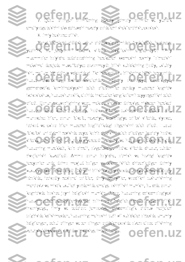 7.   Qabul   qilingan   bilimlarning   nazariy   ijtimoiy   bilimlar   va   yuridik
amaliyotga ta'sirini aks ettiruvchi nazariy qoidalarni shakllantirish, asoslash.
8. Ilmiy bashorat qilish.
Yangi bilimlarni qidirish uchun qidiruv algoritmidan foydalanish, haqiqatga
yaqinlik,   bu   jarayonni   mexanik   sifatida   tavsiflashni   anglatmaydi.   Ilmiy
muammolar   bo'yicha   tadqiqotchining   harakatlari   sxemasini   rasmiy   "o'rnatish"
maksimal   darajada   muvaffaqiyat   qozonmaydi:   bilish   sub'ektining   ijodiy,   uslubiy
ishi,   ma'lum   bir   qidiruv   vektoridagi   fikr   harakati.   Bu   bilishning   bilish   jarayonida
huquq   falsafasining   boshqa   sohalaridan:   huquqiy   ontologiya,   aksiologiya,
germenevtika   kombinatsiyasini   talab   qiladi.   Har   qanday   muqarrar   kognitiv
ixtisoslashuv, huquqshunoslik, alohida institutlar keng ko'lamli tayyorgarlikni talab
qiladi.   Qonun   ustuvorligining   vaqt,   makon,   shaxslar   doirasiga   nisbatan   harakati
huquqni   keng   ko'lamli   ijtimoiy   hodisa   sifatida   tushunishni   anglatadi.   Shu
munosabat   bilan,   qonun   falsafa,   nazariya,   sotsiologiya   toifasi   sifatida,   siyosat,
iqtisod   va   axloq   bilan   muqarrar   bog'liqlikdagi   o'rganishni   talab   qiladi.   Huquq
falsafasi  uni tizimli ravishda qayta ko'rib chiqishni  talab qiladigan haqiqiy hodisa
sifatida   qabul   qilish   uchun   asos   yaratadi.   Falsafiy   va   huquqiy   tafakkur   tarixida
huquqning   murakkab,   ko'p   qirrali,   o'zgaruvchan   hodisa   sifatida   chuqur,   tubdan
rivojlanishi   kuzatiladi.   Ammo   qonun   bo'yicha,   o'tmish   va   hozirgi   kognitiv
jarayonlar   unda   doimo   mavjud   bo'lgan   va   takror   ishlab   chiqariladigan   doimiy
xususiyatlarni ochib beradi. Dunyoni bilish axloqiy asosda, uning hukmron axloqiy
idrokida,   iqtisodiy   ratsional   toifalar,   diniy   tamoyillar,   voqelikni   tushunishning
mantiqsiz va mistik usullari yordamida amalga oshirilishi mumkin, bu erda qonun
kognitivda   boshqa   joyni   belgilashi   mumkin.   Biroq,   huquqning   epistemologiyasi
huquqning   har   qanday   jamiyatdagi   rolini   aniq   belgilab   beradi.   Huquqni   bilish
insoniyatga,   ilmiy   va   tadqiqot   jamoasiga,   epistemologik   qidiruv   natijalari
to'g'risida kelishmasdan, huquqning ma'nosini turli xil sub'ektlar o'rtasida umumiy
belgilangan, qabul qilingan va tan olingan qoidalar asosida o'zaro aloqa qilishning
zarur shakli va usuli sifatida o'rnatishga imkon berdi. . 