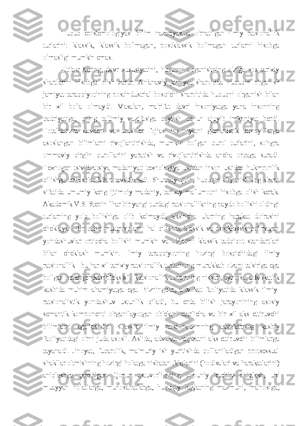 Huquq   epistemologiyasi   bilim   nazariyasida   o'rnatilgan   ilmiy   ratsionallik
turlarini:   klassik,   klassik   bo'lmagan,   postklassik   bo'lmagan   turlarni   hisobga
olmasligi mumkin emas.
E'tibor   bering,   davr   xususiyatini,   huquqni   o'rganishning   o'ziga   xos   tarixiy
shartlarini   hisobga   olish   zarur.   An'anaviy   jamiyat   sharoitida   huquqni   o'rganish
jamiyat   taraqqiyotining   postindustrial   bosqichi   sharoitida   huquqni   o'rganish   bilan
bir   xil   bo'la   olmaydi.   Masalan,   ma'rifat   davri   insoniyatga   yana   insonning
qadriyatiga,   uning   ta'limiy   vazifasiga   qaytish   uchun   ajoyib   imkoniyat   berdi.
Totalitarizm   davrlari   va   urushlar   fojiasi   insoniyatni   gumanistik   tamoyillarga
asoslangan   bilimlarni   rivojlantirishda,   mumkin   bo'lgan   qurol   turlarini,   so'ngra
ommaviy   qirg'in   qurollarini   yaratish   va   rivojlantirishda   ancha   orqaga   suradi.
Texnogen   tsivilizatsiya   madaniyati   texnologiya   ustidan   inson   ustidan   hukmronlik
qilishga   urinishlar   bilan   tavsiflanadi.   Shunday   qilib,   huquqni   o'rganishning   sharti
sifatida   umumiy   keng   ijtimoiy-madaniy,   tarixiy   ma'lumotni   hisobga   olish   kerak.
Akademik V.S. Stepin "har bir yangi turdagi ratsionallikning paydo bo'lishi oldingi
turlarning   yo'q   bo'lishiga   olib   kelmaydi,   aksincha   ularning   harakat   doirasini
cheklaydi.   Bir   qator   muammolarni   hal   qilishda   klassik   va   postklassik   bo'lmagan
yondashuvlar   ortiqcha   bo'lishi   mumkin   va   o'zlarini   klassik   tadqiqot   standartlari
bilan   cheklash   mumkin.   Ilmiy   taraqqiyotning   hozirgi   bosqichidagi   ilmiy
ratsionallik - bu har xil tarixiy ratsionallik turlarining murakkab o'zaro ta'siriga ega
bo'lgan heterojen kompleks »1. Ratsionallik turlarining nisbati, ayniqsa, advokatlik
kasbida   muhim   ahamiyatga   ega.   Bizningcha,   advokat   faoliyatida   klassik   ilmiy-
ratsionalistik   yondashuv   ustunlik   qiladi,   bu   erda   bilish   jarayonining   asosiy
semantik   komponenti   o'rganilayotgan   ob'ektni   etarlicha   va   bir   xil   aks   ettiruvchi
bilimlarni   egallashdir.   Klassik   ilmiy   ratsionalizmning   advokatning   kasbiy
faoliyatidagi   o'rni   juda   asosli.   Aslida,   advokat   haqiqatni   aks   ettiruvchi   bilimlarga
tayanadi.   Jinoyat,   fuqarolik,   ma'muriy   ish   yuritishda   qo'llaniladigan   protsessual
shakllar o'tmishning hozirgi holatga nisbatan faktlarini (hodisalari va harakatlarini)
aniqlashga   qaratilgan.   Qonun   ustuvorligining   qonuniy   kuchini   aniqlash,   uni
muayyan   holatlarga,   munosabatlarga,   huquqiy   hujjatning   mazmuni,   ma'nosiga, 