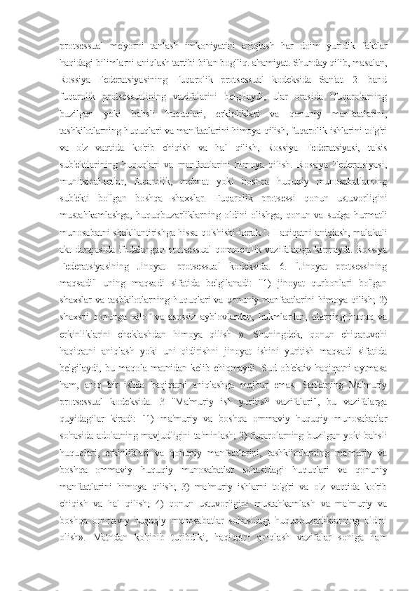 protsessual   me'yorni   tanlash   imkoniyatini   aniqlash   har   doim   yuridik   faktlar
haqidagi bilimlarni aniqlash tartibi bilan bog'liq. ahamiyat. Shunday qilib, masalan,
Rossiya   Federatsiyasining   Fuqarolik   protsessual   kodeksida   San'at.   2   -band
fuqarolik   protsessualining   vazifalarini   belgilaydi,   ular   orasida   "fuqarolarning
buzilgan   yoki   bahsli   huquqlari,   erkinliklari   va   qonuniy   manfaatlarini,
tashkilotlarning huquqlari va manfaatlarini himoya qilish, fuqarolik ishlarini to'g'ri
va   o'z   vaqtida   ko'rib   chiqish   va   hal   qilish,   Rossiya   Federatsiyasi,   ta'sis
sub'ektlarining   huquqlari   va   manfaatlarini   himoya   qilish.   Rossiya   Federatsiyasi,
munitsipalitetlar,   fuqarolik,   mehnat   yoki   boshqa   huquqiy   munosabatlarning
sub'ekti   bo'lgan   boshqa   shaxslar.   Fuqarolik   protsessi   qonun   ustuvorligini
mustahkamlashga,   huquqbuzarliklarning   oldini   olishga,   qonun   va   sudga   hurmatli
munosabatni shakllantirishga hissa qo'shishi kerak ". Haqiqatni aniqlash, malakali
akt darajasida ifodalangan protsessual  qonunchilik vazifalariga kirmaydi. Rossiya
Federatsiyasining   Jinoyat   -protsessual   kodeksida.   6.   "Jinoyat   protsessining
maqsadi"   uning   maqsadi   sifatida   belgilanadi:   "1)   jinoyat   qurbonlari   bo'lgan
shaxslar  va  tashkilotlarning huquqlari  va  qonuniy manfaatlarini  himoya  qilish;  2)
shaxsni   qonunga   xilof   va   asossiz   ayblovlardan,   hukmlardan,   ularning   huquq   va
erkinliklarini   cheklashdan   himoya   qilish   ».   Shuningdek,   qonun   chiqaruvchi
haqiqatni   aniqlash   yoki   uni   qidirishni   jinoyat   ishini   yuritish   maqsadi   sifatida
belgilaydi,   bu   maqola   matnidan   kelib   chiqmaydi.   Sud   ob'ektiv   haqiqatni   aytmasa
ham,   aniq   bir   ishda   haqiqatni   aniqlashga   majbur   emas.   San'atning   Ma'muriy
protsessual   kodeksida.   3   "Ma'muriy   ish   yuritish   vazifalari",   bu   vazifalarga
quyidagilar   kiradi:   "1)   ma'muriy   va   boshqa   ommaviy   huquqiy   munosabatlar
sohasida adolatning mavjudligini ta'minlash; 2) fuqarolarning buzilgan yoki bahsli
huquqlari,   erkinliklari   va   qonuniy   manfaatlarini,   tashkilotlarning   ma'muriy   va
boshqa   ommaviy   huquqiy   munosabatlar   sohasidagi   huquqlari   va   qonuniy
manfaatlarini   himoya   qilish;   3)   ma'muriy   ishlarni   to'g'ri   va   o'z   vaqtida   ko'rib
chiqish   va   hal   qilish;   4)   qonun   ustuvorligini   mustahkamlash   va   ma'muriy   va
boshqa   ommaviy   huquqiy   munosabatlar   sohasidagi   huquqbuzarliklarning   oldini
olish».   Matndan   ko'rinib   turibdiki,   haqiqatni   aniqlash   vazifalar   soniga   ham 