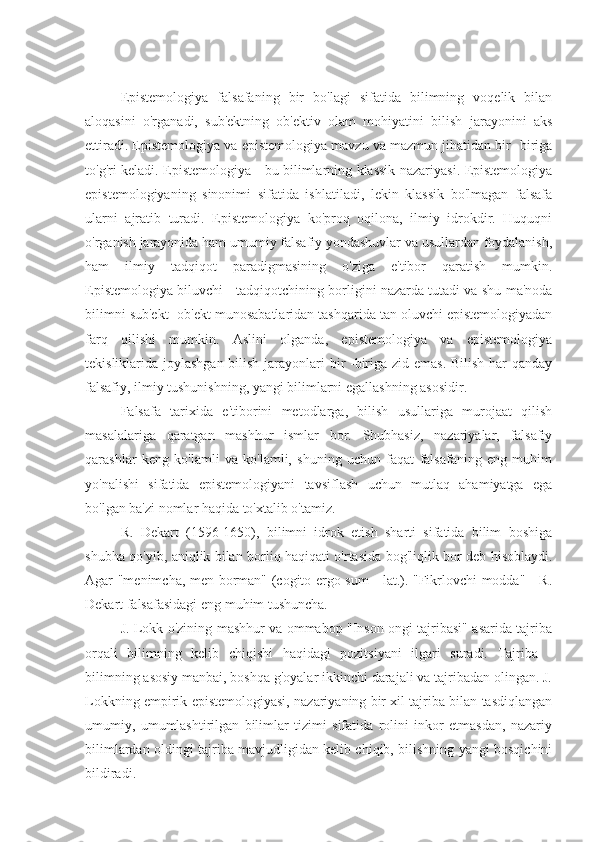 Epistemologiya   falsafaning   bir   bo'lagi   sifatida   bilimning   voqelik   bilan
aloqasini   o'rganadi,   sub'ektning   ob'ektiv   olam   mohiyatini   bilish   jarayonini   aks
ettiradi. Epistemologiya va epistemologiya mavzu va mazmun jihatidan bir -biriga
to'g'ri keladi. Epistemologiya - bu bilimlarning klassik nazariyasi. Epistemologiya
epistemologiyaning   sinonimi   sifatida   ishlatiladi,   lekin   klassik   bo'lmagan   falsafa
ularni   ajratib   turadi.   Epistemologiya   ko'proq   oqilona,   ilmiy   idrokdir.   Huquqni
o'rganish jarayonida ham umumiy falsafiy yondashuvlar va usullardan foydalanish,
ham   ilmiy   tadqiqot   paradigmasining   o'ziga   e'tibor   qaratish   mumkin.
Epistemologiya biluvchi - tadqiqotchining borligini nazarda tutadi va shu ma'noda
bilimni sub'ekt -ob'ekt munosabatlaridan tashqarida tan oluvchi epistemologiyadan
farq   qilishi   mumkin.   Aslini   olganda,   epistemologiya   va   epistemologiya
tekisliklarida joylashgan bilish jarayonlari  bir -biriga zid emas. Bilish har  qanday
falsafiy, ilmiy tushunishning, yangi bilimlarni egallashning asosidir.
Falsafa   tarixida   e'tiborini   metodlarga,   bilish   usullariga   murojaat   qilish
masalalariga   qaratgan   mashhur   ismlar   bor.   Shubhasiz,   nazariyalar,   falsafiy
qarashlar   keng   ko'lamli   va   ko'lamli,   shuning   uchun   faqat   falsafaning   eng   muhim
yo'nalishi   sifatida   epistemologiyani   tavsiflash   uchun   mutlaq   ahamiyatga   ega
bo'lgan ba'zi nomlar haqida to'xtalib o'tamiz.
R.   Dekart   (1596-1650),   bilimni   idrok   etish   sharti   sifatida   bilim   boshiga
shubha qo'yib, aniqlik bilan borliq haqiqati o'rtasida bog'liqlik bor deb hisoblaydi.
Agar "menimcha, men borman" (cogito ergo sum - lat.). "Fikrlovchi modda" - R.
Dekart falsafasidagi eng muhim tushuncha.
J. Lokk o'zining mashhur va ommabop "Inson ongi tajribasi" asarida tajriba
orqali   bilimning   kelib   chiqishi   haqidagi   pozitsiyani   ilgari   suradi.   Tajriba   -
bilimning asosiy manbai, boshqa g'oyalar ikkinchi darajali va tajribadan olingan. J.
Lokkning empirik epistemologiyasi, nazariyaning bir xil tajriba bilan tasdiqlangan
umumiy,   umumlashtirilgan   bilimlar   tizimi   sifatida   rolini   inkor   etmasdan,   nazariy
bilimlardan oldingi tajriba mavjudligidan kelib chiqib, bilishning yangi bosqichini
bildiradi. 