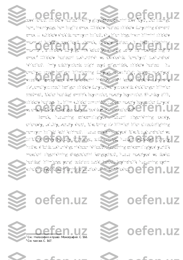 tavsiflanadi. Ob'ektiv haqiqat insoniy g'oyalar mazmunini tavsiflaydi, ular odamga
ham, insoniyatga ham bog'liq emas. Ob'ektiv haqiqat ob'ektiv dunyoning elementi
emas. U sub'ektiv shaklda namoyon bo'ladi, shu bilan birga inson bilimini ob'ektiv
mazmuni   bo'yicha   tavsiflaydi.   Demak,   ob'ektiv   haqiqat   -   bu   inson   bilimining
mazmuni,   u   ob'ektiv   dunyoga   mos   keladi   va   shuning   uchun   bu   mavzuga   bog'liq
emas. 7
  Ob'ektiv   haqiqatni   tushuntirish   va   asoslashda   "amaliyot"   tushunchasi
ishlatiladi.   Ilmiy   adabiyotlarda   to'g'ri   qayd   etilganidek,   ob'ektiv   haqiqat   -   bu
amaliyot   orqali   berilgan   bilimlarning   dunyoga   muvofiqligi;   haqiqat   nazariyasi
voqelikning   quyidagi   komponentlarini   hisobga   olishi   kerak:   ob'ektiv   dunyoning
o'zi, amaliyot orqali berilgan ob'ektiv dunyo, amaliyot asosida shakllangan bilimlar
predmeti,  faktlar   haqidagi   empirik  bayonotlar,  nazariy  bayonotlar.  Shunday  qilib,
ob'ektiv haqiqat - bu bilim sub'ekti tomonidan tuzilgan nazariy bayonotlar dunyosi
va amaliyot orqali berilgan dunyo o'rtasidagi munosabatlardir. 8
Demak,   huquqning   epistemologiyasi   huquqni   o'rganishning   asosiy,
an'anaviy,   uslubiy,   zaruriy   sharti,   falsafaning   o'z   bilimlari   bilan   aloqadorligining
namoyon bo'lishi  kabi  ko'rinadi. Huquq epistemologiyasi  falsafa tushunchalari  va
toifalarini   ilmiy   huquqiy   bilimlarga,   tadqiqotlarga,   huquqni   murakkab   ijtimoiy
hodisa sifatida tushunishga nisbatan ishlatadi. Huquqning epistemologiyasi yuridik
masalani   o'rganishning   chegaralarini   kengaytiradi,   huquq   nazariyasi   va   davlat
haqidagi   bilimlarga   yangi   tadqiqot   turtki   beradi,   keyinchalik   huquqning   ayrim
sohalari bo'yicha bilimlarning chuqurlashuvi bilan birlashadi.
7
 См.: Философия и право: Монография. С. 166.
8
 См. там же. С. 167. 