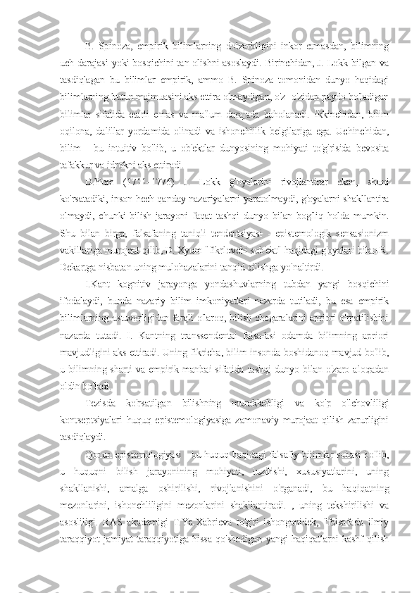 B.   Spinoza,   empirik   bilimlarning   dolzarbligini   inkor   etmasdan,   bilimning
uch darajasi  yoki  bosqichini  tan olishni  asoslaydi.  Birinchidan, J. Lokk bilgan va
tasdiqlagan   bu   bilimlar   empirik,   ammo   B.   Spinoza   tomonidan   dunyo   haqidagi
bilimlarning butun majmuasini aks ettira olmaydigan, o'z -o'zidan paydo bo'ladigan
bilimlar   sifatida   etarli   emas   va   ma'lum   darajada   baholanadi.   Ikkinchidan,   bilim
oqilona,   dalillar   yordamida   olinadi   va   ishonchlilik   belgilariga   ega.   Uchinchidan,
bilim   -   bu   intuitiv   bo'lib,   u   ob'ektlar   dunyosining   mohiyati   to'g'risida   bevosita
tafakkur va idrokni aks ettiradi.
D.Yum   (1711–1776)   J.   Lokk   g'oyalarini   rivojlantirar   ekan,   shuni
ko'rsatadiki, inson hech qanday nazariyalarni yaratolmaydi, g'oyalarni shakllantira
olmaydi,   chunki   bilish   jarayoni   faqat   tashqi   dunyo   bilan   bog'liq   holda   mumkin.
Shu   bilan   birga,   falsafaning   taniqli   tendentsiyasi   -   epistemologik   sensasionizm
vakillariga murojaat qilib, D. Xyum "fikrlovchi sub'ekt" haqidagi g'oyalari bilan R.
Dekartga nisbatan uning mulohazalarini tanqid qilishga yo'naltirdi.
I.Kant   kognitiv   jarayonga   yondashuvlarning   tubdan   yangi   bosqichini
ifodalaydi,   bunda   nazariy   bilim   imkoniyatlari   nazarda   tutiladi,   bu   esa   empirik
bilimlarning ustuvorligidan farqli  o'laroq, bilish chegaralarini  apriori  o'rnatilishini
nazarda   tutadi.   I.   Kantning   transsendental   falsafasi   odamda   bilimning   apriori
mavjudligini aks ettiradi. Uning fikricha, bilim insonda boshidanoq mavjud bo'lib,
u  bilimning  sharti  va   empirik  manbai  sifatida  tashqi   dunyo  bilan  o'zaro  aloqadan
oldin bo'ladi.
Tezisda   ko'rsatilgan   bilishning   murakkabligi   va   ko'p   o'lchovliligi
kontseptsiyalari   huquq   epistemologiyasiga   zamonaviy   murojaat   qilish   zarurligini
tasdiqlaydi.
Qonun epistemologiyasi - bu huquq haqidagi falsafiy bilimlar sohasi bo'lib,
u   huquqni   bilish   jarayonining   mohiyati,   tuzilishi,   xususiyatlarini,   uning
shakllanishi,   amalga   oshirilishi,   rivojlanishini   o'rganadi,   bu   haqiqatning
mezonlarini,   ishonchliligini   mezonlarini   shakllantiradi.   ,   uning   tekshirilishi   va
asosliligi.   RAS   akademigi   T.Ya.Xabrieva   to'g'ri   ishonganidek,   "falsafada   ilmiy
taraqqiyot   jamiyat   taraqqiyotiga   hissa   qo'shadigan   yangi   haqiqatlarni   kashf   qilish 