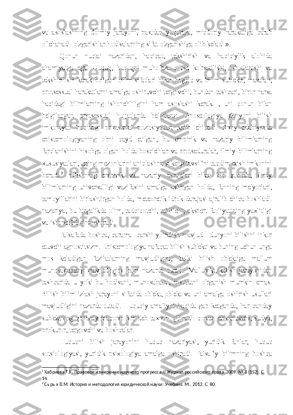 va   asoslashning   doimiy   jarayoni,   pastdan   yuqoriga,   miqdoriy   harakatiga   qarab
o'lchanadi. o'zgarishlar hodisalarning sifat o'zgarishiga olib keladi ». 1
Qonun   nuqtai   nazaridan,   haqiqat,   tekshirish   va   haqiqiylik   alohida
ahamiyatga   ega.   Huquq,   huquqni   muhofaza   qilish   ko'rsatilishi,   isbotlanishi   va
tekshirilishi   kerak   bo'lgan   bilim   sifatlari   bilan   bog'liq   va   bilim   sub'ekti,   masalan,
protsessual  harakatlarni amalga oshiruvchi tergovchi, bundan tashqari, biror narsa
haqidagi   bilimlarning   ishonchliligini   ham   asoslashi   kerak.   ,   uni   qonun   bilan
belgilangan   protsessual   hujjatlarda   belgilang.   Gnoseologiya   dunyoni   bilish
imkoniyati   haqidagi   printsipial   pozitsiyadan   kelib   chiqadi.   Ilmiy   adabiyotda
epistemologiyaning   o'rni   qayd   etilgan,   bu   empirik   va   nazariy   bilimlarning
farqlanishini   hisobga   olgan   holda   bosqichlar   va   protseduralar,   ilmiy   bilimlarning
xususiyatlari, uning mezonlarini aniqlashning keng tavsifini taqdim etish imkonini
beradi. 2
  Bilishning   empirik   va   nazariy   darajalari   bilan   bir   qatorda,   ilmiy
bilimlarning   universalligi   vazifasini   amalga   oshirgan   holda,   fanning   me'yorlari,
tamoyillarini  birlashtirgan  holda,  meteoretik  idrok  darajasi   ajralib  chiqa  boshladi.
nazariya, bu birgalikda olim, tadqiqotchi, tahlilchi, ekspert  faoliyatining yaxlitligi
va ishonchliligini oshiradi.
Falsafada boshqa, qarama -qarshi yo'nalish mavjud - dunyoni bilishni inkor
etuvchi agnostitsizm. Epistemologiya nafaqat bilish sub'ekti va buning uchun unga
mos   keladigan   fazilatlarning   mavjudligini,   balki   bilish   ob'ektiga   ma'lum
munosabatning   mavjudligini   ham   nazarda   tutadi.   Ma'lumki,   bilish   jarayonidan
tashqarida   u   yoki   bu   hodisani,   munosabatni,   institutni   o'rganish   mumkin   emas.
Bilish   bilim   izlash   jarayoni   sifatida   ob'ekt,   ob'ekt   va   uni   amalga   oshirish   usullari
mavjudligini   nazarda   tutadi.   Huquqiy   amaliyot   haqida   gap   ketganda,   har   qanday
sub'ektning   qonuniy   maqomi   bor   deb   taxmin   qilinadi:   qonun   chiqaruvchi,   sudya,
prokuror, tergovchi va boshqalar.
Huquqni   bilish   jarayonini   huquq   nazariyasi,   yuridik   fanlar,   huquq
sotsiologiyasi,   yuridik   psixologiya   amalga   oshiradi.   Falsafiy   bilimning   boshqa
1
 Хабриева Т.Я. Правовое измерение научного прогресса // Журнал российского права. 2009. № 8 (152). С. 
14.
2
 Сырых В.М. История и методология юридической науки: Учебник. М., 2012. С. 80. 