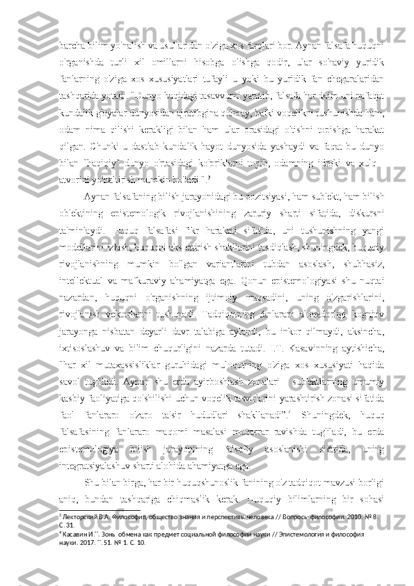 barcha bilim yo'nalish va usullaridan o'ziga xos farqlari bor. Aynan falsafa huquqni
o'rganishda   turli   xil   omillarni   hisobga   olishga   qodir,   ular   sohaviy   yuridik
fanlarning   o'ziga   xos   xususiyatlari   tufayli   u   yoki   bu   yuridik   fan   chegaralaridan
tashqarida yotadi. "Dunyo haqidagi tasavvurni yaratib, falsafa har doim uni nafaqat
kundalik g'oyalar dunyosidan ajratibgina qolmay, balki voqelikni tushunishda ham,
odam   nima   qilishi   kerakligi   bilan   ham   ular   orasidagi   o'tishni   topishga   harakat
qilgan.   Chunki   u   dastlab   kundalik   hayot   dunyosida   yashaydi   va   faqat   bu   dunyo
bilan   "haqiqiy"   dunyo   o'rtasidagi   ko'priklarni   topib,   odamning   idroki   va   xulq   -
atvorini yo'naltirish mumkin bo'ladi ". 3
Aynan falsafaning bilish jarayonidagi bu pozitsiyasi, ham sub'ekt, ham bilish
ob'ektining   epistemologik   rivojlanishining   zaruriy   sharti   sifatida,   diskursni
ta'minlaydi.   Huquq   falsafasi   fikr   harakati   sifatida,   uni   tushunishning   yangi
modellarini izlash, huquqni aks ettirish shakllarini tasdiqlash, shuningdek, huquqiy
rivojlanishning   mumkin   bo'lgan   variantlarini   tubdan   asoslash,   shubhasiz,
intellektual   va   mafkuraviy   ahamiyatga   ega.   Qonun   epistemologiyasi   shu   nuqtai
nazardan,   huquqni   o'rganishning   ijtimoiy   maqsadini,   uning   o'zgarishlarini,
rivojlanish   vektorlarini   tushunadi.   Tadqiqotning   fanlararo   aloqadorligi   kognitiv
jarayonga   nisbatan   deyarli   davr   talabiga   aylandi,   bu   inkor   qilmaydi,   aksincha,
ixtisoslashuv   va   bilim   chuqurligini   nazarda   tutadi.   I.T.   Kasavinning   aytishicha,
"har   xil   mutaxassisliklar   guruhidagi   muloqotning   o'ziga   xos   xususiyati   haqida
savol   tug'iladi.   Aynan   shu   erda   ayirboshlash   zonalari   -   sub'ektlarning   umumiy
kasbiy faoliyatiga qo'shilishi uchun voqelik tasvirlarini yarashtirish zonasi sifatida
faol   fanlararo   o'zaro   ta'sir   hududlari   shakllanadi”. 4
  Shuningdek,   huquq
falsafasining   fanlararo   maqomi   masalasi   muqarrar   ravishda   tug'iladi,   bu   erda
epistemologiya   bilish   jarayonining   falsafiy   asoslanishi   sifatida,   uning
integratsiyalashuv sharti alohida ahamiyatga ega.
Shu bilan birga, har bir huquqshunoslik fanining o'z tadqiqot mavzusi borligi
aniq,   bundan   tashqariga   chiqmaslik   kerak.   Huquqiy   bilimlarning   bir   sohasi
3
 Лекторский В.А. Философия, общество знания и перспективы человека // Вопросы философии. 2010. № 8. 
С. 31.
4
 Касавин И.Т. Зоны обмена как предмет социальной философии науки // Эпистемология и философия 
науки. 2017. Т. 51. № 1. С. 10. 