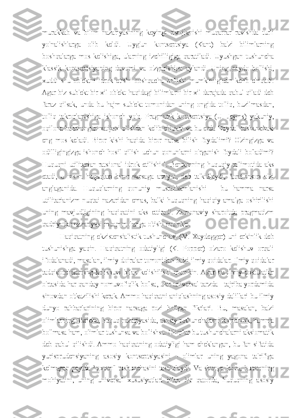 murakkab   va   bilim   nazariyasining   keyingi   rivojlanishi   muqarrar   ravishda   turli
yo'nalishlarga   olib   keldi.   Uyg'un   kontseptsiya   (Kant)   ba'zi   bilimlarning
boshqalarga   mos   kelishiga,   ularning   izchilligiga   qaratiladi.   Uyushgan   tushuncha
klassik   kontseptsiyaning   davomi   va   o'zgarishiga   aylandi.   Uning   paydo   bo'lishi,
xuddi   shu   ob'ektni   idrok   etishi   boshqacha   bo'lishi   mumkinligidan   kelib   chiqadi.
Agar biz sub'ekt bir xil ob'ekt haqidagi bilimlarni bir xil darajada qabul qiladi deb
faraz   qilsak,   unda   bu   hajm   sub'ekt   tomonidan   uning   ongida   to'liq,   buzilmasdan,
to'liq   takrorlanishiga   ishonch   yo'q.   Pragmatik   kontseptsiya   (U.   Jeyms)   yakuniy,
oqilona baholangan natijani olishdan kelib chiqadi va bu erda "foyda" tushunchasi
eng   mos   keladi.   Biror   kishi   haqida   biror   narsa   bilish   foydalimi?   O'zingizga   va
odilligingizga   ishonch   hosil   qilish   uchun   qonunlarni   o'rganish   foydali   bo'ladimi?
Huquqni   utilitarian-ratsional   idrok   etilishi   I.   Bentamning   huquqiy   ta'limotida   aks
etadi,   u   inson   huquqlari   biror   narsaga   arziydi,   deb   ta'kidlaydi,   faqat   inson   o'zi
anglaganida.   Huquqlarning   qonuniy   mustahkamlanishi   -   bu   hamma   narsa
utilitarianizm   nuqtai   nazaridan   emas,   balki   huquqning   haqiqiy   amalga   oshirilishi
uning   mavjudligining   haqiqatini   aks   ettiradi.   Zamonaviy   sharoitda   pragmatizm
qadriyatlar nazariyasi muammolariga o'tishi mumkin.
Haqiqatning   ekzistensialistik   tushunchasi   (M.   Xaydegger)   uni   erkinlik   deb
tushunishga   yaqin.   Haqiqatning   odatiyligi   (K.   Popper)   o'zaro   kelishuv   orqali
ifodalanadi, masalan, ilmiy doiralar tomonidan ba'zi ilmiy qoidalar. Ilmiy qoidalar
tadqiqotchilarning   kelishuvi   bilan   kelishilishi   mumkin.   Agar   bu   ilmiy   postulatlar
o'rtasida har qanday nomuvofiqlik bo'lsa, ular universal tarzda - tajriba yordamida
sinovdan o'tkazilishi kerak. Ammo haqiqatni aniqlashning asosiy dalillari-bu ilmiy
dunyo   rahbarlarining   biror   narsaga   rozi   bo'lgan   fikrlari.   Bu,   masalan,   ba'zi
olimlarning fikricha, huquq nazariyasida, asosiy tushunchalarni ko'pchilik, hamma
bo'lmasa ham, olimlar tushunsa va bo'lishsa. Olimlar bu tushunchalarni aksiomatik
deb qabul  qilishdi. Ammo haqiqatning odatiyligi ham cheklangan, bu fan sifatida
yurisprudensiyaning   asosiy   kontseptsiyasini   -   olimlar   uning   yagona   ta'rifiga
kelmagan   paytda   "qonun"   tushunchasini   tasdiqlaydi.   Va   shunga   ko'ra,   huquqning
mohiyatini,   uning   universal   xususiyatlari   bilan   bir   qatorda,   huquqning   asosiy 