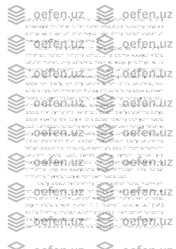 tushunchalarida   har   xil   yo'llar   bilan   tushunish   mumkin.   Haqiqatning   diniy
kontseptsiyasi   bir   o'lchovli   bo'lishi   mumkin   emas,   chunki   haqiqatning   o'ziga   xos
talqiniga   ega   bo'lgan   turli   dinlar   mavjud.   Lekin   dinning   haqiqatni   anglashi   uni
mavzuga qisqartiradi. Haqiqat nima emas, kim.
Haqiqatni   falsafiy   tushunish   bir   necha   darajaga   ega   bo'lishi   mumkin.
Birinchidan,   haqiqatni   borliqning   atributi,   uning   ajralmas   xususiyati   sifatida
tushunish   mumkin,   uning   tashqarisida   makon   va   vaqtga   yo'naltirilgan   va   o'z
hayotining   asosiy   shakllarini   -   haqiqatni   ontologik   tushunish   darajasini   tartibga
soluvchi   odamning   mavjudligini   tasavvur   qilib   bo'lmaydi.   Haqiqatning   ontologik
darajasi   ham   falsafiy,   ham   diniy   tushunishda,   ham   oqilona   tushunishda,   hatto
kundalik ongda ham immanentdir. Shunday qilib, kundalik ong darajasida, shaxsni
"barcha   qonunlarni   biladigan,   tajribali   advokat"   ekanligi   haqiqat   sifatida   qabul
qilinishi   mumkin.   Shu   bilan   birga,   katta   davlatdagi   barcha   qonunlarni   bir   xil
darajada bilish qiyinligi aniq. Ikkinchidan, haqiqatni falsafiy anglashning qadriyat
darajasi   shaxsning   ichki   dunyosi   idrok   etadigan   narsaning   ahamiyatini   nazarda
tutadi. Uchinchidan, haqiqatning semantik darajasi benuqson mantiqiy fikrlash va
aqliy   operatsiyalar   mavjudligini   nazarda   tutadi   va   ularning   buzilishi   haqiqatni
olishdan   chetlanishdir.   Shuni   ta'kidlash   joizki,   haqiqatni   falsafiy   tushunishning
berilgan darajalari bilan bir qatorda, epistemologik daraja bilimlarning mazmunini
tushunishni   nazarda   tutadi,   aksincha   ularning   qiymatini   baholash   yoki
mavjudotning   xususiyati   sifatida   qabul   qilish.   Epistemologiya   falsafiy   va   ilmiy
bilimlarning   o'ziga   xos   xususiyatlarida   amalga   oshiriladigan   ob'ekt   haqidagi
bilimlarning lingvistik, nutqiy va matnli aksini nazarda tutadi.
Falsafiy   tafakkur   rivojlanishining   turli   bosqichlari   haqiqat   muammosini
ham,   bilish   jarayonining   maqsadini   ham   turlicha   izohlaydi.   Haqiqat   har   doim   va
hamma uchun bir xil, bir xil, tushunarli va aniq bo'lishi mumkin, lekin uni harakat
jarayoni   sifatida   ko'rsatish   mumkin.   G.-G.   Gadamer   "Haqiqat   va   usul"   (1960)
kitobida bilishning o'rnatilgan usullarini tanqid qiladi. Postmodernizm haqiqatning
falsafiy   kategoriya   sifatidagi   mavqeini   o'zgartirdi,   bu   ma'lum   bir   falsafiy   bilim
davrining o'ziga xosligi bilan emas, balki haqiqat, bilim, tinimsiz izlanish, ularning 