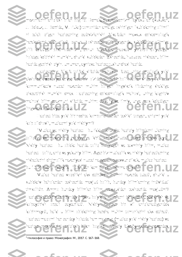 mezonlarini   aniqlash   bilan   bog'liq.   Demak,   postmodernizm   faylasuflari   (xususan,
J. Deleuz, J. Derrida, M. Fuko) tomonidan amalga oshirilgan "sub'ektning o'limi"
ni   talab   qilgan   haqiqatning   qadrsizlanishi   falsafadan   maxsus   epistemologik
harakatlarni   talab   qiladi.   qonun.   Boshqacha   qilib   aytganda,   sub'ektning   o'limiga
olib   keladigan   postmodernizm,   qonun   falsafasini   maqsadni   yo'qotib   qo'yadigan
holatga  keltirishi   mumkin,  chunki   sub'ektdan   tashqarida,  huquqqa  nisbatan,   bilim
haqida gapirish qiyin. umuman, ayniqsa haqiqat tushunchasi haqida.
Haqiqatning   falsafa   toifasi   sifatida   ma'nosini   faqat   uning   ontologik   yoki
aksiologik xususiyatlariga, faqat o'z -o'zidan aloqador bo'lib ko'rinishiga yoki faqat
kommunikativ   nuqtai   nazardan   muhim   bo'lgan   lingvistik   ifodaning   shakliga
qisqartirish   mumkin   emas.   Haqiqatning   epistemologik   ma'nosi,   uning   kognitiv
ma'nosi   bilim   mazmuni   sifatida   muhim:   falsafiy   va   ilmiy,   unga   mos   keladigan
lingvistik fiksatsiyani oladi.
Haqiqat   bitta   yoki   bir   nechta   komponentlardan   tashkil   topgan,   aniqmi   yoki
ko'p o'lchovli, mutlaqmi yoki nisbiymi?
"Mutlaq   va   nisbiy   haqiqat   -   bu   ikki   tushuncha   haqiqiy   bilimlarni   ularning
to'liqligi   va   mavzuning   mohiyatiga   kirib   borishi   nuqtai   nazaridan   tavsiflaydi.
Nisbiy   haqiqat   -   bu   ob'ekt   haqida   to'liq   bo'lmagan   va   taxminiy   bilim,   mutlaq
haqiqat - to'liq, aniq va yakuniy bilim. Agar biz mutlaqlik va nisbiy haqiqatlarning
nisbatlarini ehtimollik nazariyasi nuqtai nazaridan tasavvur qilsak, mutlaq haqiqat -
bu 100% bilim, nisbiylik - 100% dan kam bo'lgan hamma narsa." 5
Mutlaq   haqiqat   voqelikni   aks   ettiruvchi   bilimni   nazarda   tutadi,   chunki   u
sub'ektiv   baholardan   tashqarida   mavjud   bo'lib,   bunday   bilimlarning   individual
timsolidir.   Ammo   bunday   bilimlar   bilim   mavzusidan   tashqarida   mavjudmi?
Haqiqat har doim har qanday mavzu bo'yicha bilimlarni idrok etish, tushunish va
ko'paytirish   orqali   qaytariladi.   Nisbiy   haqiqat   bir   xil   aniqlanadigandek
ko'rinmaydi,   balki   u   bilim   ob'ektining   barcha   muhim   tomonlarini   aks   ettiradi.
Haqiqat maqomi har qanday holatda ham mazmun (mutlaq yoki nisbiy haqiqat) va
haqiqat   mezonlarini   aniqlash   bilan   bog'liq.   Ijtimoiy-falsafiy   nuqtai   nazardan,
5
 Философия и право: Монография. М., 2017. С. 167–168. 