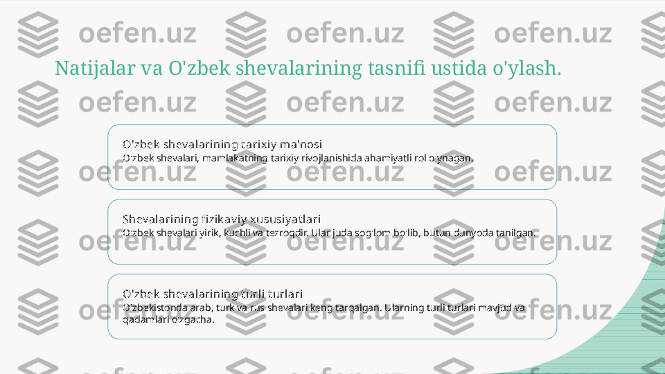 Natijalar va O'zbek shevalarining tasnifi ustida o'ylash.
O'zbek  shev alarining t arixiy  ma'nosi
O'zbek shevalari, mamlakatning tarixiy rivojlanishida ahamiyatli rol o'ynagan.
Shev alarining fi zik av iy  xususiy at l ari
O'zbek shevalari yirik, kuchli va tezroqdir. Ular juda sog'lom bo'lib, butun dunyoda tanilgan.
O'zbek  shev alarining t urli  t urlari
O'zbekistonda arab, turk va rus shevalari keng tarqalgan. Ularning turli turlari mavjud va 
qadamlari o'zgacha.  