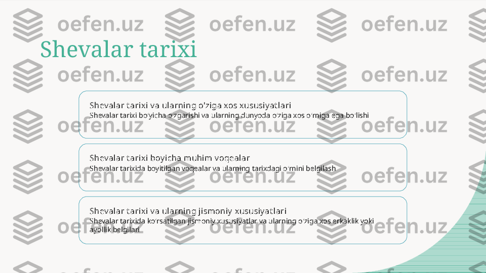 Shevalar tarixi
Shev alar t arix i v a ul arning o'ziga xos xususiy at l ari
Shevalar tarixi bo'yicha o'zgarishi va ularning dunyoda o'ziga xos o'rniga ega bo'lishi
Shev alar t arix i boy icha muhim v oqealar
Shevalar tarixida boyitilgan voqealar va ularning tarixdagi o'rnini belgilash
Shev alar t arix i v a ul arning j ismoniy  x ususiy at lari
Shevalar tarixida ko'rsatilgan jismoniy xususiyatlar va ularning o'ziga xos erkaklik yoki 
ayollik belgilari  