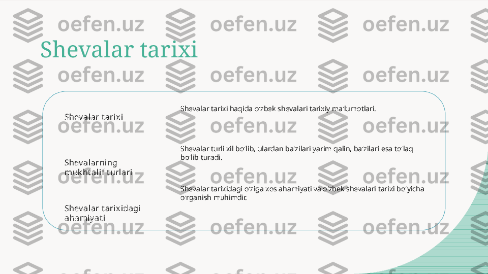 Shevalar tarixi
Shev alar t arix i
Shev alarning 
muk ht alif t url ari
Shev alar t arix idagi  
ahami y at i Shevalar tarixi haqida o'zbek shevalari tarixiy ma'lumotlari.
Shevalar turli xil bo'lib, ulardan ba'zilari yarim qalin, ba'zilari esa to'laq 
bo'lib turadi.
Shevalar tarixidagi o'ziga xos ahamiyati va o'zbek shevalari tarixi bo'yicha 
o'rganish muhimdir.  