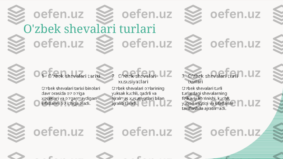 O'zbek shevalari turlari
1 2 3O'zbek  shev alari t arix i O'zbek  shev alari 
xususi y at lari O'zbek  shev alari t url i 
t urlari
O'zbek shevalari tarixi binolari 
davr orasida o'z o'ziga 
xosliklari va o'zgarmaydigan 
sifatlarini o'z ichiga oladi. O'zbek shevalari o'zlarining 
yuksak kuchli, qadrli va 
ajralmas xususiyatlari bilan 
ajralib turadi. O'zbek shevalari turli 
turlardagi shevalarning 
fizikaviy ko'rinishi, kuchli, 
yuqori vaqtiqi va sifatlarini 
ta'riflashda ajratilmadi.  