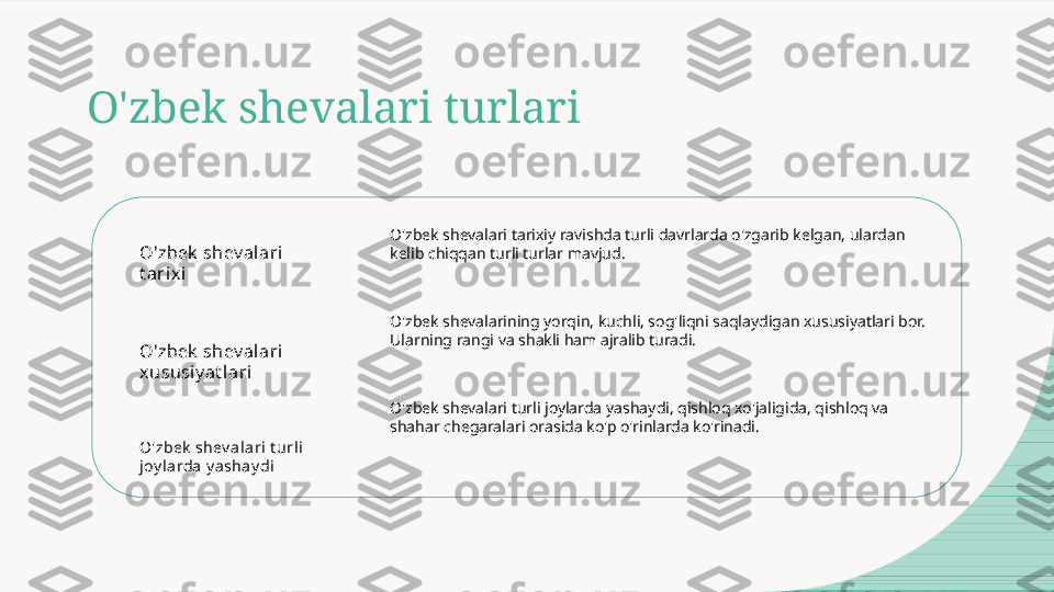 O'zbek shevalari turlari
O'zbek  shev alari 
t ari xi
O'zbek  shev alari 
xususi y at lari
O'zbek  shev ala ri t urli 
joy l arda y ashay di O'zbek shevalari tarixiy ravishda turli davrlarda o'zgarib kelgan, ulardan 
kelib chiqqan turli turlar mavjud.
O'zbek shevalarining yorqin, kuchli, sog'liqni saqlaydigan xususiyatlari bor. 
Ularning rangi va shakli ham ajralib turadi.
O'zbek shevalari turli joylarda yashaydi, qishloq xo'jaligida, qishloq va 
shahar chegaralari orasida ko'p o'rinlarda ko'rinadi.  