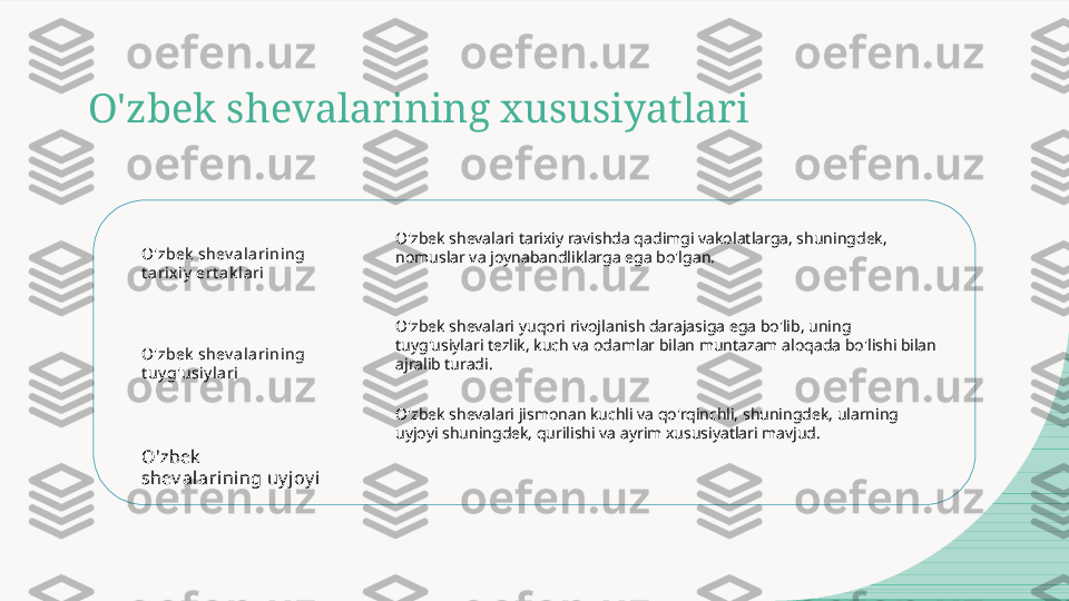 O'zbek shevalarining xususiyatlari
O'zbek  shev ala rining 
t arix iy  ert ak lari
O'zbek  shev ala rining 
t uy g'usiy lari
O'zbek  
shev alarining uy joy i O'zbek shevalari tarixiy ravishda qadimgi vakolatlarga, shuningdek, 
nomuslar va joynabandliklarga ega bo'lgan.
O'zbek shevalari yuqori rivojlanish darajasiga ega bo'lib, uning 
tuyg'usiylari tezlik, kuch va odamlar bilan muntazam aloqada bo'lishi bilan 
ajralib turadi.
O'zbek shevalari jismonan kuchli va qo'rqinchli, shuningdek, ularning 
uyjoyi shuningdek, qurilishi va ayrim xususiyatlari mavjud.  