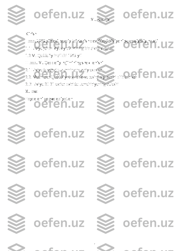 Mundarija
Kirish
I bob. 1969 yildagi harbiy to'ntarish davridagi Liviyaning geosiyosiy holati
1.1 Liviya jahon siyosiy tizimining bir qismi sifatida
1.2 M. Qaddafiy inqilobi 1969 yil
II bob.  M. Qaddafiy  rejimining shakllanishi
2.1 Liviyada yangi tuzumning nazariy asoslari
2.2. Muammar Qaddafiyning ichki va tashqi siyosatini olib borishi
2..3 Liviya 20-21-asrlar oxirida: Jamahiriyaning qulashi
Xulosa
Foydalanilgan adabiyotlar
1 