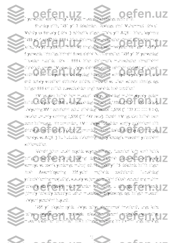 1 yanvardan kechiktirmay Liviyaga mustaqillik berishga qaror qildi.
Shunday   qilib,   1951   yil   2   dekabrdan.   Davlatga   qirol   Muhammad   Idris   al-
Mahdiy   as-Senusiy   (Idris   I)   rahbarlik   qilgan.   O sha   yili   AQSH   bilan,   keyinroqʻ
1955-yil 4-sentabrda SSSR bilan diplomatik munosabatlar o rnatildi. Shartnomaga	
ʻ
ko'ra, Liviya poytaxtlari Tripoli va Bing'ozida sovet missiyalari ochilgan. 1956 yil
6 yanvarda Tripoliga birinchi Sovet elchisi N.I. Generallar. 1956 yil 24 yanvardagi
"Taxtdan   nutq"da   Idris   I   SSSR   bilan   diplomatik   munosabatlar   o'rnatilishini
olqishladi, ammo "Moskvada Liviya elchixonasining ochilishi atigi etti yil o'tgach
sodir bo'ldi". "Liviyaning o'sha paytdagi hukmdorlari xohlaydimi yoki yo'qmi, ular
endi   tarixiy   voqelikni   e'tiborsiz   qoldira   olmadilar   va   ulkan   xalqaro   obro'ga   ega
bo'lgan SSSRni qo'llab-quvvatlashdan ongli ravishda bosh tortdilar."
BMTga   a'zo   bo'lish   ham   mustaqil   Liviya   tarixidagi   muhim   siyosiy   qadam
bo'ldi.   Liviyaning   BMT   moliyalashdagi   ulushi   0,132%   (2   540   789   dollar).
Liviyaning XVF qarorlarini qabul qilishdagi kvotasi 0,53% (1 123 700 000 SDR),
ovozlar umumiy sonining 0,53%  (11 487 ovoz). Garchi  BMTga a'zo bo'lish oson
qaror   bo'lmagan.   Bir   tomondan,   BMT   Liviya   hududidan   xorijiy   qo'shinlarni   olib
chiqishga   qaror   qildi;   ikkinchi   tomondan,   G'arb   davlatlari   (Buyuk   Britaniya,
Fransiya  va  AQSH)  bu  hududda o'zlarining  harbiy-strategik  mavqeini  yo'qotishni
xohlamadilar.
Ikkinchi   jahon   urushi   paytida   vayron   bo‘lgan,   fuqarolari   ko‘p   sonli   halok
bo‘lgan   mamlakat   urushdan   keyingi   davrda   tiklanish   uchun   katta   moliyaviy
sarmoya   va   texnik   yordamga   muhtoj   edi.   Bu   1950   yil   15   dekabrda   bo'lib   o'tgan
Bosh   Assambleyaning   326-yalpi   majlisida   tasdiqlandi:   "Urushdagi
yo'qotishlarning mavjudligi, xususiy va jamoat mulkini tiklash zarurati eng muhim
iqtisodiy   va   moliyaviy   muammolardan   biri   bo'lib,   u   e'tiborga   olinishi   kerak.
Ijtimoiy-iqtisodiy   taraqqiyot   uchun   mustahkam   poydevorga   ega   bo'lgan   mustaqil
Liviyani yaratishni buyurdi.
1956   yil   oktyabr   oyida   Liviya-Italiya   shartnomasi   imzolandi,   unga   ko'ra
Italiya   Liviyaga   urush   natijasida   etkazilgan   zararni   qoplashga   va   Italiya
mustamlakachilari   tomonidan   bosib   olingan   erlarning   bir   qismini   unga   berishga
10 