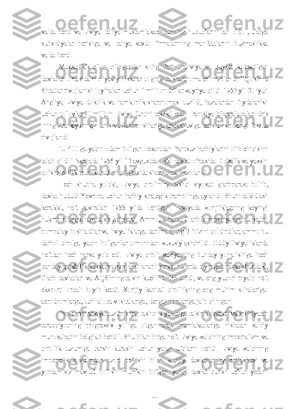 va'da   berdi   va   Liviya   Italiya   mustamlakachilarining   huquqlarini   tan  oldi.   ,  ularga
subsidiyalar   berishga   va   Italiya   savdo   firmalarining   manfaatlarini   buzmaslikka
va'da berdi.
Mustaqillik   e'lon   qilingandan   so'ng   darhol   Liviya   va   quyida   ko'rsatilgan
davlatlar o'rtasida moliyaviy hissalar to'g'risida shartnomalar imzolandi: “Qo'shma
Shtatlar rivojlanish loyihalari uchun 1 million dollar xayriya qildi. 1953 yil 20 iyun
Angliya-Liviya   do'stlik   va   hamkorlik   shartnomasi   tuzildi,   bazalardan   foydalanish
uchun to'lovlar 10 million Liviya funtini tashkil etdi. Frantsiya bilan aloqalar Idris
Ining Fransiyaning Tunis va Jazoir  ishlariga aralashuviga qarshi noroziligi fonida
rivojlandi.
"U 400 ga yaqin odam bo'lgan Fesantdan frantsuz harbiylarini olib chiqishni
talab qildi." Natijada 1956 yil 12 avgustda. Ikki davlat o rtasida Do stlik va yaxshiʻ ʻ
qo shnichilik munosabatlari to g risida shartnoma imzolandi .	
ʻ ʻ ʻ
Hech   shubha   yo'qki,   Liviya   qirolining   tashqi   siyosati   g'arbparast   bo'lib,
davlat hududi Yevropa uchun harbiy-strategik tramplinga aylandi. Shuni ta'kidlash
kerakki,   neft   zaxiralari   1955   yilda   ochilgan.   Liviyada   xorijliklarning   keyingi
hukmronligiga ham ta'sir ko'rsatdi. Ammo, albatta, G'arb kompaniyalari bu neftni
pompalay boshladilar va liviyaliklarga daromadning 2 foizini qoldirdilar, ammo bu
darhol   qirolga   yaqin   bo'lganlar   tomonidan   xususiylashtirildi.   Oddiy   liviyaliklarda
neftdan   hech   narsa   yo'q   edi.   Liviya   qiroli   vaziyatning   bunday   yo'nalishiga   hech
qanday qarshilik ko'rsatmagani ajablanarli emas: bu erda o'ynagan narsa shundaki,
G'arb davlatlari va AQShning ta'siri kuchli bo'lib qoldi; va eng yuqori royalti neft
eksporti   orqali   boyib   ketdi.   Xorijiy   kapital   qirollikning   eng   muhim   sohalariga:
aerodromlarga, turli aloqa vositalariga, dengiz portlariga jalb qilingan.
"Neft   monarxiya   tuzumining   tashqi   siyosatiga   ta'sir   ko'rsatdi   va   mohiyatan
taraqqiyotning   progressiv   yo'liga   o'tgan   arab   mamlakatlariga   nisbatan   salbiy
munosabatini belgilab berdi". Shu bilan birga neft Liviya xalqining imperializm va
qirollik   tuzumiga   qarshi   kurashi   uchun   yangi   ufqlarni   ochdi.   Liviya   xalqining
imperialistik   zulmdan   ozod   bo lishi   bilan   xorijiy   davlatlarning   aralashuvi   va	
ʻ
yordamisiz   mavjud   bo lishi   mumkin   bo lgan   yangi   davlat   qurish   uchun   yetarli	
ʻ ʻ
11 