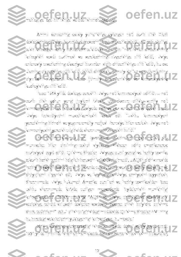 mablag ga   ega   bo lishiga   xalqda   ishonch   uyg otdi.  ʻ ʻ ʻ Liviya   Jamahiriya   Qaddafiy
geoy
Ammo   sanoatning   asosiy   yo'nalishiga   aylangan   neft   qazib   olish   G'arb
davlatlarining   Liviya   bozoridagi   mavqeini   faqat   mustahkamladi.   Bu   erda   aholiga
ta'sir   ko'rsatgan   salbiy   oqibatlarni   ta'kidlash   o'rinlidir:   "neft   ishlab   chiqarishning
ko'payishi   savdo   tuzilmasi   va   xarakterining   o'zgarishiga   olib   keldi,   Liviya
an'anaviy   tovarlarining   aksariyati   bozordan   siqib   chiqarilishiga   olib   keldi,   bu   esa
ularning qisqarishiga olib keldi. ishlab chiqarish, ijtimoiy sinflar va qatlamlarning
qiyofasini   o'zgartirdi.   Bu   faqat   ijtimoiy   tabaqalanishga   va   korruptsiyaning
kuchayishiga olib keldi.
Faqat 1968 yilda davlatga qarashli Liviya neft korporatsiyasi ochildi. U neft
qazib   olish   uchun   yangi   joylarni   izlash,   uni   eksport   qilish,   xorijiy   neft
kompaniyalari   bilan   ishlash   va   Liviyada   neft   va   gaz   sanoatini   boshqarish   orqali
Liviya   iqtisodiyotini   mustahkamlashi   kerak   edi.   "Ushbu   korporatsiyani
yaratishning birinchi va yagona amaliy natijasi Frantsiya bilan aralash Liviya-neft
kompaniyasini yaratish to'g'risida shartnoma imzolanishi bo'ldi."
Ben   Halim   hukumati   ham   Eyzenxauer   doktrinalarini   qabul   qildi,   shu
munosabat   bilan   qirolning   tashqi   siyosatga   nisbatan   ochiq   amerikaparast
pozitsiyasi   qayd   etildi.   Qo'shma   Shtatlar   Liviyaga   qurol-yarog'   va   harbiy   texnika
etkazib berish tartibini belgilab beruvchi kelishuvni o'rnatdi, u AQSh elchixonasida
harbiy missiyani tashkil etishni nazarda tutadi, uning vazifasi harbiy ehtiyojlar va
ehtiyojlarni   o'rganish   edi;   Liviya   va   keyinchalik   Liviya   armiyasini   tayyorlash.
Shartnomada   Liviya   hukumati   Amerika   qurollari   va   harbiy   texnikasidan   faqat
ushbu   shartnomada   ko‘zda   tutilgan   maqsadlarda   foydalanishi   mumkinligi
ko‘rsatilgan   edi.   “Shartnomaning   “AQSh   va   Liviya   tinchligi   va   xavfsizligini
saqlashga   tahdid   soluvchi   davlatlar   savdosini   nazorat   qilish   bo yicha   qo shma	
ʻ ʻ
chora-tadbirlarni” qabul qilish to g risidagi moddasida Qo shma Shtatlar BMTning	
ʻ ʻ ʻ
bu boradagi vakolatlarini yuklaganligi ko rsatilgan. bu masala."	
ʻ
Idris   I   kursining   g'arbparastligi   ishchilar   orasida   darhol   salbiy   javob   topdi.
1951 yilda Tripolida ishchilar mamlakatda birinchi marta ish tashlashni o'tkazdilar,
12 