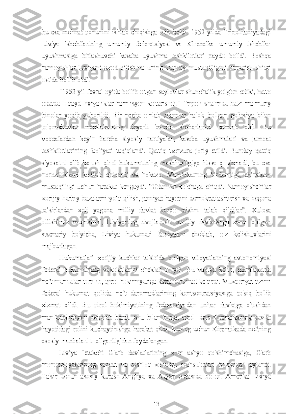 bu   esa   mehnat   qonunini   ishlab   chiqishga   olib   keldi.   1952   yilda   Tripolitaniyadagi
Liviya   ishchilarining   umumiy   federatsiyasi   va   Kirenaika   umumiy   ishchilar
uyushmasiga   birlashuvchi   kasaba   uyushma   tashkilotlari   paydo   bo'ldi.   Boshqa
namoyishlar   Liviyani   ozod   qilish   va   uning   haqiqiy   mustaqilligini   o'rnatish   shiori
ostida bo'lib o'tdi.
"1952 yil fevral oyida bo'lib o'tgan saylovlar shunchalik yolg'on ediki, hatto
odatda loqayd liviyaliklar ham isyon ko'tarishdi." Tripoli  shahrida ba'zi  ma'muriy
binolar   yoqib   yuborildi.   Bir   necha   o'nlab   odamlar   halok   bo'lgan   politsiya   bilan
to'qnashuvlar   mamlakatning   deyarli   barcha   shaharlarini   qamrab   oldi.   Bu
voqealardan   keyin   barcha   siyosiy   partiyalar,   kasaba   uyushmalari   va   jamoat
tashkilotlarining   faoliyati   taqiqlandi.   Qattiq   tsenzura   joriy   etildi.   Bunday   qattiq
siyosatni   olib   borish   qirol   hukumatining   mashhurligiga   hissa   qo'shmadi,   bu   esa
noroziliklarni   keltirib   chiqardi   va   hokazo.   Mamlakatning   birdamligi,   chinakam
mustaqilligi   uchun   harakat   kengaydi.   “Odamlar   ko'chaga   chiqdi.   Namoyishchilar
xorijiy harbiy bazalarni yo‘q qilish, jamiyat hayotini demokratlashtirish va begona
ta’sirlardan   xoli   yagona   milliy   davlat   barpo   etishni   talab   qildilar”.   Xulosa
qilishimiz   mumkinki,   Liviyaning   rivojlanishi   xorijiy   davlatlarga   zarur   bo'lgan
stsenariy   bo'yicha,   Liviya   hukumati   faoliyatini   cheklab,   o'z   kelishuvlarini
majburlagan.
Hukumatlari   xorijiy   kuchlar   ta'sirida   bo'lgan   viloyatlarning   avtonomiyasi
federal   hukumatning   vakolatlarini   cheklab   qo'ydi.   Bu   vaqtga   kelib,   mamlakatda
neft manbalari topilib, qirol hokimiyatiga katta daromad keltirdi. Muxtoriyat tizimi
federal   hukumat   qo'lida   neft   daromadlarining   kontsentratsiyasiga   to'siq   bo'lib
xizmat   qildi.   Bu   qirol   hokimiyatining   federatsiyadan   unitar   davlatga   o'tishdan
manfaatdorligini   belgilab   berdi.   Shu   bilan   birga,   qirol   Idris   Kirenaikaning   davlat
hayotidagi rolini kuchaytirishga harakat qildi, buning uchun Kirenaikada neftning
asosiy manbalari topilganligidan foydalangan.
Liviya   "etakchi   G'arb   davlatlarining   xom   ashyo   qo'shimchasiga,   G'arb
monopoliyalarining   sanoat   va   qishloq   xo'jaligi   mahsulotlari   bozoriga"   aylandi.
Ta'sir   uchun   asosiy   kurash   Angliya   va   AQSh   o'rtasida   bo'ldi.   Amerika   Liviya
13 