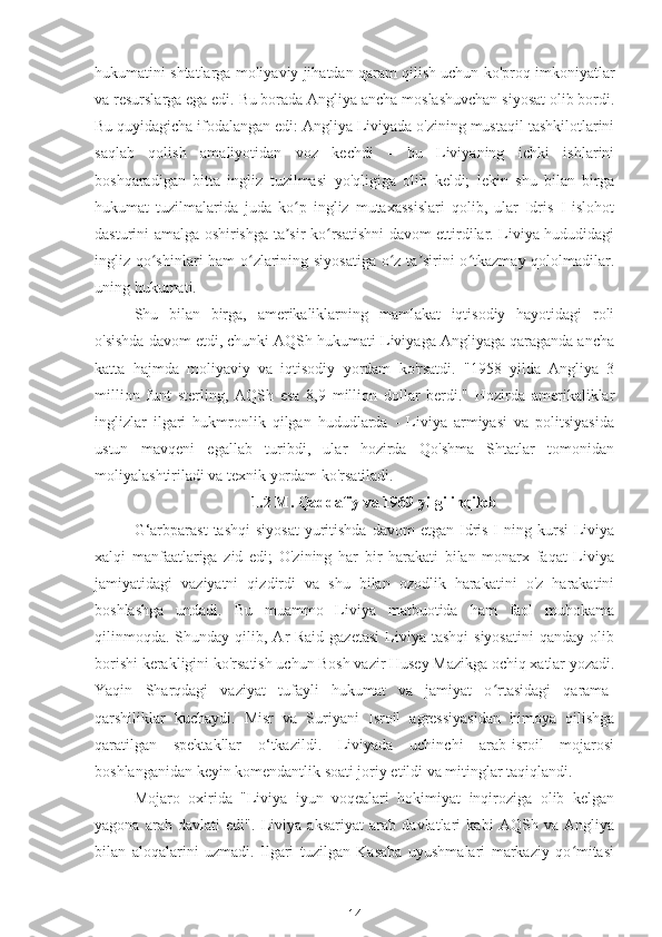 hukumatini shtatlarga moliyaviy jihatdan qaram qilish uchun ko'proq imkoniyatlar
va resurslarga ega edi. Bu borada Angliya ancha moslashuvchan siyosat olib bordi.
Bu quyidagicha ifodalangan edi: Angliya Liviyada o'zining mustaqil tashkilotlarini
saqlab   qolish   amaliyotidan   voz   kechdi   -   bu   Liviyaning   ichki   ishlarini
boshqaradigan   bitta   ingliz   tuzilmasi   yo'qligiga   olib   keldi;   lekin   shu   bilan   birga
hukumat   tuzilmalarida   juda   ko p   ingliz   mutaxassislari   qolib,   ular   Idris   I   islohotʻ
dasturini amalga oshirishga ta sir ko rsatishni davom ettirdilar. Liviya hududidagi
ʼ ʻ
ingliz qo shinlari ham o zlarining siyosatiga o z ta sirini o tkazmay qololmadilar.	
ʻ ʻ ʻ ʼ ʻ
uning hukumati.
Shu   bilan   birga,   amerikaliklarning   mamlakat   iqtisodiy   hayotidagi   roli
o'sishda davom etdi, chunki AQSh hukumati Liviyaga Angliyaga qaraganda ancha
katta   hajmda   moliyaviy   va   iqtisodiy   yordam   ko'rsatdi.   "1958   yilda   Angliya   3
million   funt   sterling,   AQSh   esa   8,9   million   dollar   berdi."   Hozirda   amerikaliklar
inglizlar   ilgari   hukmronlik   qilgan   hududlarda   -   Liviya   armiyasi   va   politsiyasida
ustun   mavqeni   egallab   turibdi,   ular   hozirda   Qo'shma   Shtatlar   tomonidan
moliyalashtiriladi va texnik yordam ko'rsatiladi.
1.2 M. Qaddafiy va 1969 yilgi inqilob
G‘arbparast  tashqi  siyosat   yuritishda  davom   etgan Idris  I   ning  kursi  Liviya
xalqi   manfaatlariga   zid   edi;   O'zining   har   bir   harakati   bilan   monarx   faqat   Liviya
jamiyatidagi   vaziyatni   qizdirdi   va   shu   bilan   ozodlik   harakatini   o'z   harakatini
boshlashga   undadi.   Bu   muammo   Liviya   matbuotida   ham   faol   muhokama
qilinmoqda.   Shunday   qilib,  Ar-Raid  gazetasi  Liviya   tashqi  siyosatini   qanday  olib
borishi kerakligini ko'rsatish uchun Bosh vazir Husey Mazikga ochiq xatlar yozadi.
Yaqin   Sharqdagi   vaziyat   tufayli   hukumat   va   jamiyat   o rtasidagi   qarama-	
ʻ
qarshiliklar   kuchaydi.   Misr   va   Suriyani   Isroil   agressiyasidan   himoya   qilishga
qaratilgan   spektakllar   o‘tkazildi.   Liviyada   uchinchi   arab-isroil   mojarosi
boshlanganidan keyin komendantlik soati joriy etildi va mitinglar taqiqlandi.
Mojaro   oxirida   "Liviya   iyun   voqealari   hokimiyat   inqiroziga   olib   kelgan
yagona   arab   davlati   edi".   Liviya   aksariyat   arab   davlatlari   kabi   AQSh   va   Angliya
bilan   aloqalarini   uzmadi.   Ilgari   tuzilgan   Kasaba   uyushmalari   markaziy   qo mitasi	
ʻ
14 