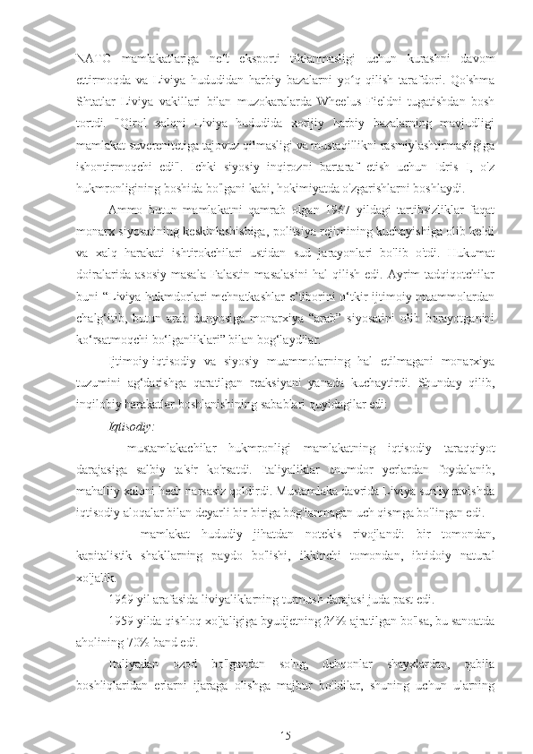 NATO   mamlakatlariga   neft   eksporti   tiklanmasligi   uchun   kurashni   davom
ettirmoqda   va   Liviya   hududidan   harbiy   bazalarni   yo q   qilish   tarafdori.   Qo'shmaʻ
Shtatlar   Liviya   vakillari   bilan   muzokaralarda   Wheelus   Fieldni   tugatishdan   bosh
tortdi.   "Qirol   xalqni   Liviya   hududida   xorijiy   harbiy   bazalarning   mavjudligi
mamlakat suverenitetiga tajovuz qilmasligi va mustaqillikni rasmiylashtirmasligiga
ishontirmoqchi   edi".   Ichki   siyosiy   inqirozni   bartaraf   etish   uchun   Idris   I,   o'z
hukmronligining boshida bo'lgani kabi, hokimiyatda o'zgarishlarni boshlaydi.
Ammo   butun   mamlakatni   qamrab   olgan   1967   yildagi   tartibsizliklar   faqat
monarx siyosatining keskinlashishiga, politsiya rejimining kuchayishiga olib keldi
va   xalq   harakati   ishtirokchilari   ustidan   sud   jarayonlari   bo'lib   o'tdi.   Hukumat
doiralarida   asosiy   masala   Falastin   masalasini   hal   qilish   edi.   Ayrim   tadqiqotchilar
buni “Liviya hukmdorlari  mehnatkashlar  e’tiborini o‘tkir ijtimoiy muammolardan
chalg‘itib,   butun   arab   dunyosiga   monarxiya   “arab”   siyosatini   olib   borayotganini
ko‘rsatmoqchi bo‘lganliklari” bilan bog‘laydilar.
Ijtimoiy-iqtisodiy   va   siyosiy   muammolarning   hal   etilmagani   monarxiya
tuzumini   ag‘darishga   qaratilgan   reaksiyani   yanada   kuchaytirdi.   Shunday   qilib,
inqilobiy harakatlar boshlanishining sabablari quyidagilar edi:
Iqtisodiy:
mustamlakachilar   hukmronligi   mamlakatning   iqtisodiy   taraqqiyot
darajasiga   salbiy   ta'sir   ko'rsatdi.   Italiyaliklar   unumdor   yerlardan   foydalanib,
mahalliy xalqni hech narsasiz qoldirdi. Mustamlaka davrida Liviya sun'iy ravishda
iqtisodiy aloqalar bilan deyarli bir-biriga bog'lanmagan uch qismga bo'lingan edi.
-  mamlakat   hududiy   jihatdan   notekis   rivojlandi:   bir   tomondan,
kapitalistik   shakllarning   paydo   bo'lishi,   ikkinchi   tomondan,   ibtidoiy   natural
xo'jalik.
1969 yil arafasida liviyaliklarning turmush darajasi juda past edi.
1959 yilda qishloq xo'jaligiga byudjetning 24% ajratilgan bo'lsa, bu sanoatda
aholining 70% band edi.
Italiyadan   ozod   bo'lgandan   so'ng,   dehqonlar   shayxlardan,   qabila
boshliqlaridan   erlarni   ijaraga   olishga   majbur   bo'ldilar,   shuning   uchun   ularning
15 