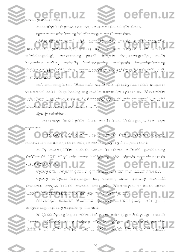 ahvoli yaxshilanmadi.
monarxiya boshqaruvi oziq-ovqat muammosini hal qila olmadi.
agrar munosabatlarning hal qilinmagan transformatsiyasi.
Liviya sanoatining qoloqligi. “Sanoatning rivojlanishiga yoqilg i-energetikaʻ
resurslarining   yetishmasligi,   qishloq   xo jaligi   xom   ashyosi   bilan   tartibsiz	
ʻ
ta minlanganligi,   transportning   yetarli   darajada   rivojlanmaganligi,   milliy	
ʼ
bozorning   torligi,   mahalliy   burjuaziyaning   moliyaviy   imkoniyatlarining
cheklanganligi, ishchi kuchi va mehnat resurslarining yetishmasligi to sqinlik qildi.	
ʻ
boshqaruv xodimlari."
neft   omilining   ta'siri.   “Arab   nefti   kapitalistik   iqtisodiyotda   ishlab   chiqarish
vositalarini   ishlab   chiqarishning   eng   muhim   elementiga   aylanar   edi.   Mustamlaka
iqtisodiyotida neftning asosiy vazifasi imperialistik kuchlarning monopol kapitalini
takror ishlab chiqarishga xizmat qilishdir”.
Siyosiy sabablar  :
monarxiya   feodal-qabila   elitasi   manfaatlarini   ifodalagan,   u   ham   unga
tayangan.
-  mustamlakachilik   zulmi,   og‘ir   turmush   sharoiti,   asosiy   oziq-ovqat
mahsulotlari narxining oshishi xalq ommasining siyosiy faolligini oshirdi.
milliy   mustaqillikka   erishish   uchun   kurashgan   millatchi   guruhlarning
shakllanishi. 1950-60-yillarda omma faolligining o'sishi. siyosiy hayotning asosiy
xususiyatiga aylandi.
siyosiy elita Liviyaning qoloqligini bartaraf etishdan manfaatdor emas edi.
siyosiy   partiyalar   taqiqlangan   edi,   shuning   uchun   qonuniy   muxolifat
shunchaki   mavjud   bo'lishi   mumkin   emas   edi.   "Monarxiyani   ag'darish   uchun
kurashni boshqarishga qodir bo'lgan yagona kuch armiya edi."
Aniqlangan   sabablar   Muammar   Qaddafiy   boshchiligidagi   1969   yil   1
sentyabrdagi inqilobiy voqealarga olib keldi.
M. Qaddafiyning inqilob rahbari bo‘lgunga qadar qilgan faoliyatiga to‘xtalib
o‘tamiz.   1942   yilda   oddiy   badaviy   oilasida   tug'ilgan.   Sirte   shahri   yaqinida
Qaddafiy   a'lo   ta'lim   olishga   muvaffaq   bo'ldi:   dastlab   Sirt   maktabini   tugatdi,
16 