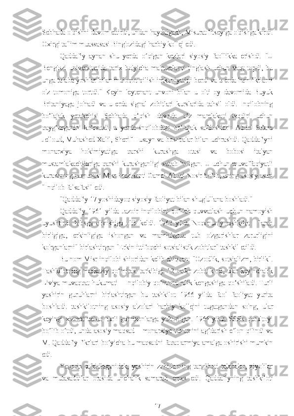 Sebhada o'qishni davom ettirdi, undan haydalgach, Misurat litseyiga o'qishga kirdi.
Oxirgi ta'lim muassasasi Bing'ozidagi harbiy kollej edi.
Qaddafiy   aynan   shu   yerda   o qigan   kezlari   siyosiy   faollikka   erishdi.   "Uʻ
Beng'ozi   universitetida   tarix   bo'yicha   ma'ruzalarni   tinglash   uchun   vaqt   topdi,   bu
unga talaba yoshlar bilan muloqot qilish imkoniyatini berdi va u erda hamfikrlarni
o'z   tomoniga   tortdi."   Keyin   leytenant   unvoni   bilan   u   olti   oy   davomida   Buyuk
Britaniyaga   jo'nadi   va   u   erda   signal   zobitlari   kurslarida   tahsil   oldi.   Inqilobning
bo‘lajak   yetakchisi   Sebhada   o‘qish   davrida   o‘z   mamlakati   taqdiri   uchun
qayg‘urganini   ko‘rsatdi,   u   yerda   inqilobdagi   bo‘lajak   safdoshlari:   Abdel   Salam
Jelloud, Muhashed Xalil, Sherif Husayn va boshqalar bilan uchrashdi. Qaddafiyni
monarxiya   hokimiyatiga   qarshi   kurashga   otasi   va   bobosi   italyan
mustamlakachilariga   qarshi   kurashganligi   sabab   bo'lgan.   U   uchun   muvaffaqiyatli
kurashning namunasi Misr Prezidenti Gamal Abdel Nosir bo'lib, uning asosiy asari
"Inqilob falsafasi" edi.
"Qaddafiy 17 yoshidayoq siyosiy faoliyat bilan shug'ullana boshladi."
Qaddafiy   1961   yilda   Jazoir   inqilobini   qo‘llab-quvvatlash   uchun   namoyish
uyushtirdi.   hibsga   olinishiga   olib   keldi.   1963   yilda   Noqonuniy   tashkilot   -   "arab
birligiga,   erkinligiga   ishongan   va   mamlakatda   tub   o'zgarishlar   zarurligini
ko'rganlarni" birlashtirgan "Erkin ittifoqchi sotsialistik zobitlar" tashkil etildi.
Bu nom Misr inqilobi shioridan kelib chiqqan: "Ozodlik, sotsializm, birlik".
Tashkilotning   markaziy   qo‘mitasi   tarkibiga   12   nafar   zobit   kirdi,   ular   keyinchalik
Liviya muvaqqat hukumati – Inqilobiy qo‘mondonlik kengashiga qo‘shiladi. Turli
yashirin   guruhlarni   birlashtirgan   bu   tashkilot   1966   yilda   faol   faoliyat   yurita
boshladi.   tashkilotning   asosiy   a'zolari   harbiy   kollejni   tugatgandan   so'ng,   ular
keyingi   xizmat   uchun   turli   garnizonlarga   yuborilgan.   1964   yilda   SSSR   qurultoyi
bo lib o tdi, unda asosiy maqsad – monarxiya tuzumini ag darish e lon qilindi va	
ʻ ʻ ʻ ʼ
M. Qaddafiy fikrlari bo yicha bu maqsadni faqat armiya amalga oshirishi mumkin	
ʻ
edi.
Yegorin   ta'kidlaganidek,   yashirin   zobitlarning   targ'iboti   talabalar,   ziyolilar
va   mutasaddilar   orasida   unchalik   samarali   emas   edi.   Qaddafiyning   tashkiloti
17 