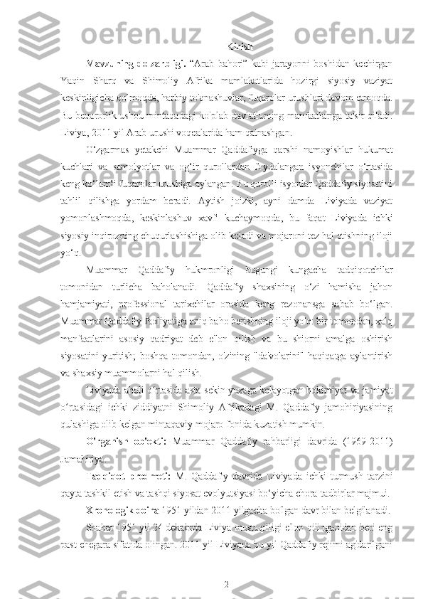 Kirish
Mavzuning   dolzarbligi.   “Arab   bahori”   kabi   jarayonni   boshidan   kechirgan
Yaqin   Sharq   va   Shimoliy   Afrika   mamlakatlarida   hozirgi   siyosiy   vaziyat
keskinligicha qolmoqda, harbiy to'qnashuvlar, fuqarolar urushlari davom etmoqda.
Bu beqarorlik ushbu mintaqadagi ko'plab davlatlarning manfaatlariga ta'sir qiladi.
Liviya, 2011 yil Arab urushi voqealarida ham qatnashgan.
O‘zgarmas   yetakchi   Muammar   Qaddafiyga   qarshi   namoyishlar   hukumat
kuchlari   va   samolyotlar   va   og‘ir   qurollardan   foydalangan   isyonchilar   o‘rtasida
keng ko‘lamli fuqarolar urushiga aylangan. Bu qurolli isyonlar Qaddafiy siyosatini
tahlil   qilishga   yordam   beradi.   Aytish   joizki,   ayni   damda   Liviyada   vaziyat
yomonlashmoqda,   keskinlashuv   xavfi   kuchaymoqda,   bu   faqat   Liviyada   ichki
siyosiy inqirozning chuqurlashishiga olib keladi va mojaroni tez hal etishning iloji
yo‘q.
Muammar   Qaddafiy   hukmronligi   bugungi   kungacha   tadqiqotchilar
tomonidan   turlicha   baholanadi.   Qaddafiy   shaxsining   o‘zi   hamisha   jahon
hamjamiyati,   professional   tarixchilar   orasida   keng   rezonansga   sabab   bo‘lgan.
Muammar Qaddafiy faoliyatiga aniq baho berishning iloji yo'q: bir tomondan, xalq
manfaatlarini   asosiy   qadriyat   deb   e'lon   qilish   va   bu   shiorni   amalga   oshirish
siyosatini   yuritish;   boshqa   tomondan,   o'zining   "da'volarini"   haqiqatga   aylantirish
va shaxsiy muammolarni hal qilish.
Liviyada aholi o rtasida asta-sekin yuzaga kelayotgan hokimiyat va jamiyatʻ
o rtasidagi   ichki   ziddiyatni   Shimoliy   Afrikadagi   M.   Qaddafiy   jamohiriyasining	
ʻ
qulashiga olib kelgan mintaqaviy mojaro fonida kuzatish mumkin.
O'rganish   ob'ekti:   Muammar   Qaddafiy   rahbarligi   davrida   (1969-2011)
Jamahiriya.
Tadqiqot   predmeti:   M.   Qaddafiy   davrida   Liviyada   ichki   turmush   tarzini
qayta tashkil etish va tashqi siyosat evolyutsiyasi bo‘yicha chora-tadbirlar majmui.
Xronologik doira  1951 yildan 2011 yilgacha bo'lgan davr bilan belgilanadi.
Shahar 1951 yil 24 dekabrda Liviya mustaqilligi e'lon qilinganidan beri eng
past chegara sifatida olingan. 2011 yil Liviyada bu yil Qaddafiy rejimi ag'darilgani
2 