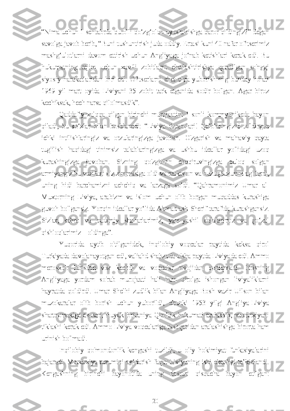 “Nima uchun 1-sentabrda qurolli qo‘zg‘olon uyushtirishga qaror qildingiz?” degan
savolga javob berib, “Buni tushuntirish juda oddiy. Ertasi kuni 40 nafar ofitserimiz
mashg‘ulotlarni   davom   ettirish   uchun   Angliyaga   jo‘nab   ketishlari   kerak   edi.   Bu
hukumatning   rejim   uchun   xavfli   zobitlarni   chetlashtirishga   qaratilgan   so'nggi
siyosiy   harakatlaridan   biri   edi.   Ofitserlarni   chet   elga   yuborishning   bunday   holati
1969   yil   mart   oyida   Liviyani   35   zobit   tark   etganida   sodir   bo'lgan.   Agar   biroz
kechiksak, hech narsa qilolmasdik”.
Qaddafiy   xalqqa   qilgan   birinchi   murojaatini   1-sonli   kommyunikeda   bayon
qiladi,   bu   so‘zlar   bilan   boshlanadi:   “Liviya   fuqarolari!   Qalblaringizni   to'ldirgan
ichki   intilishlaringiz   va   orzularingizga   javoban.   O'zgarish   va   ma'naviy   qayta
tug'ilish   haqidagi   tinimsiz   talablaringizga   va   ushbu   ideallar   yo'lidagi   uzoq
kurashingizga   javoban.   Sizning   qo'zg'olon   chaqiruvingizga   quloq   solgan
armiyangiz bu vazifani o'z zimmasiga oldi va reaktsion va buzuq tuzumni ag'dardi,
uning   hidi   barchamizni   achchiq   va   larzaga   soldi.   “Qahramonimiz   Umar   al-
Muxtorning   Liviya,   arabizm   va   islom   uchun   olib   borgan   muqaddas   kurashiga
guvoh bo'lgansiz. Yorqin ideallar yo‘lida Ahmad ash-Sherif tarafida kurashgansiz.
Sizlar,   sahro   va   qadimiy   shaharlarimiz,   yam-yashil   dalalarimiz   va   go‘zal
qishloqlarimiz – oldinga”.
Yuqorida   aytib   o'tilganidek,   inqilobiy   voqealar   paytida   keksa   qirol
Turkiyada davolanayotgan edi, valiahd shahzoda o'sha paytda Liviyada edi. Ammo
merosxo'r   Idrisdan   voz   kechdi   va   voqealar   rivojidan   qoniqmadi.   Idrisning
Angliyaga   yordam   so'rab   murojaati   hali   ham   qirolga   ishongan   liviyaliklarni
hayratda   qoldirdi.   Umar   Shelhi   zudlik   bilan   Angliyaga   Bosh   vazir   Uilson   bilan
muzokaralar   olib   borish   uchun   yuborildi,   chunki   1953   yilgi   Angliya-Liviya
shartnomasiga  asosan,  Buyuk Britaniya Qirollik hukumati  aralashib,  monarxiyani
tiklashi kerak edi. Ammo Liviya voqealariga tashqaridan aralashishga birorta ham
urinish bo'lmadi.
Inqilobiy   qo'mondonlik   kengashi   tuzildi,   u   oliy   hokimiyat   funktsiyalarini
bajaradi. Monarxiya tuzumini ag‘darish faqat Liviyaning ishi ekanligi ta’kidlandi.
Kengashning   birinchi   bayonotida   uning   dasturi   qisqacha   bayon   etilgan:
20 