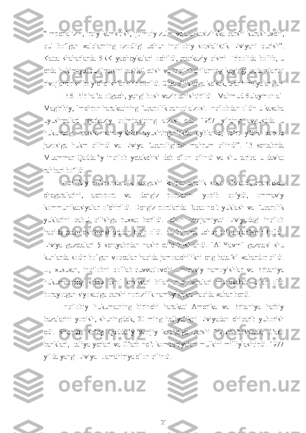 “Imperializm, irqiy kamsitish, ijtimoiy zulm va adolatsizlikka qarshi kurashuvchi,
qul   bo lgan   xalqlarning   ozodligi   uchun   inqilobiy   sotsialistik   Liviyani   qurish”.ʻ
Katta   shaharlarda   SRK   yacheykalari   ochildi,   markaziy   qismi   Tripolida   bo'lib,   u
erda   hokimiyat   tuzilmasini   tashkil   etish   va   inqilobchilarning   keyingi   qadamlarini
rivojlantirish bo'yicha ishlar olib borildi. Chet elliklarga kelsak, ular himoyalangan
IBS. Bir hafta o'tgach, yangi bosh vazir tanishtirildi - Mahmud Sulaymon al-
Mag'ribiy, "mehron harakatining fuqarolik qanoti a'zosi. Inqilobdan oldin u kasaba
uyushmalari   markaziy   qo'mitasining   a'zosi   edi.   1967   yilning   avgustida   u
hukumatga   qarshi   namoyishlar   uyushtirganlikda   ayblanib,   to‘rt   yillik   qamoq
jazosiga   hukm   qilindi   va   Liviya   fuqaroligidan   mahrum   qilindi”.   13   sentabrda
Muammar   Qaddafiy   inqilob   yetakchisi   deb   e’lon   qilindi   va   shu   tariqa   u   davlat
rahbari bo‘ldi.
Inqilobiy   qo mondonlik   kengashi   komendantlik   soati   o rnatdi,   mamlakat	
ʻ ʻ
chegaralarini,   aeroport   va   dengiz   portlarini   yopib   qo ydi,   ommaviy	
ʻ
kommunikatsiyalar   o chirildi.   Dengiz   portlarida   faqat   neft   yuklash   va   fuqarolik	
ʻ
yuklarini   qabul   qilishga   ruxsat   berildi.   Jahon   hamjamiyati   Liviyadagi   inqilob
haqida   radio   eshittirishlaridan  bilib   oldi.   Bu   hamma  uchun   to'liq   ajablanib  bo'ldi.
Liviya   gazetalari   5   sentyabrdan   nashr   etila   boshlandi.   "Al-Yavm"   gazetasi   shu
kunlarda sodir bo'lgan voqealar haqida jamoatchilikni  eng batafsil  xabardor qildi.
U,   xususan,   inqilobni   qo'llab-quvvatlovchi   ommaviy   namoyishlar   va   Britaniya
hukumatining   sobiq   qirol   emissari   bilan   muzokaralari   munosabati   bilan   olib
borayotgan siyosatiga qarshi norozilik namoyishlari haqida xabar berdi.
Inqilobiy   hukumatning   birinchi   harakati   Amerika   va   Britaniya   harbiy
bazalarini   yopish,   shuningdek,   20   ming   italiyalikni   Liviyadan   chiqarib   yuborish
edi.   Shundan   so‘ng   Qaddafiy   xorijiy   kapitalga   qarshi   hujum   boshladi,   G‘arb
banklari, Italiya yerlari va G‘arb neft kompaniyalari mulkini milliylashtirdi. 1977
yilda yangi Liviya - Jamahiriya e'lon qilindi.
21 