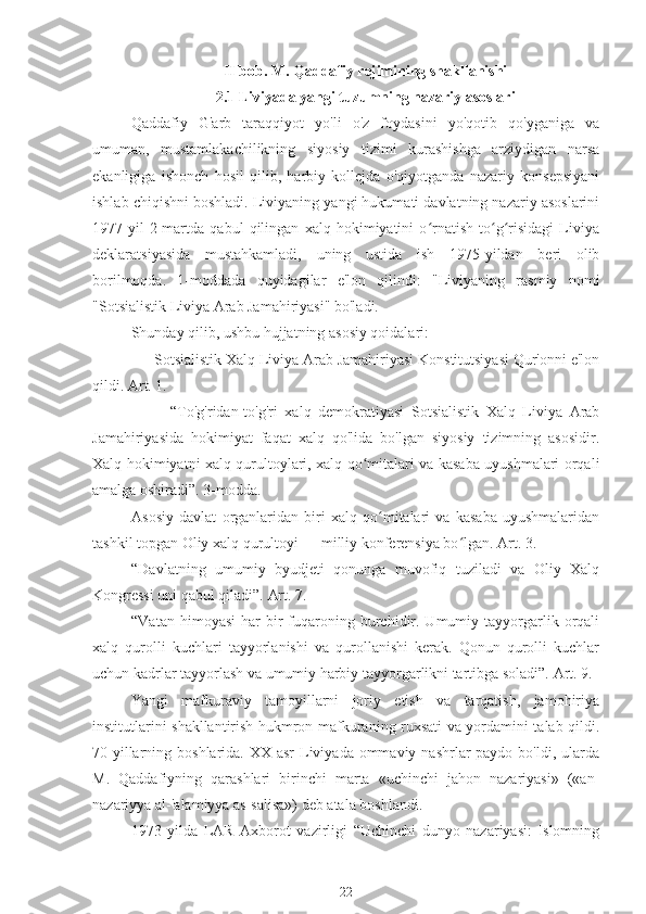 II bob. M. Qaddafiy rejimining shakllanishi
2.1 Liviyada yangi tuzumning nazariy asoslari
Qaddafiy   G'arb   taraqqiyot   yo'li   o'z   foydasini   yo'qotib   qo'yganiga   va
umuman,   mustamlakachilikning   siyosiy   tizimi   kurashishga   arziydigan   narsa
ekanligiga   ishonch   hosil   qilib,   harbiy   kollejda   o'qiyotganda   nazariy   konsepsiyani
ishlab chiqishni boshladi. Liviyaning yangi hukumati davlatning nazariy asoslarini
1977-yil   2-martda   qabul   qilingan   xalq   hokimiyatini   o rnatish   to g risidagi   Liviyaʻ ʻ ʻ
deklaratsiyasida   mustahkamladi,   uning   ustida   ish   1975-yildan   beri   olib
borilmoqda.   1-moddada   quyidagilar   e'lon   qilindi:   "Liviyaning   rasmiy   nomi
"Sotsialistik Liviya Arab Jamahiriyasi" bo'ladi.
Shunday qilib, ushbu hujjatning asosiy qoidalari:
Sotsialistik Xalq Liviya Arab Jamahiriyasi Konstitutsiyasi Qur'onni e'lon
qildi. Art. 1.
-  “To'g'ridan-to'g'ri   xalq   demokratiyasi   Sotsialistik   Xalq   Liviya   Arab
Jamahiriyasida   hokimiyat   faqat   xalq   qo'lida   bo'lgan   siyosiy   tizimning   asosidir.
Xalq hokimiyatni xalq qurultoylari, xalq qo mitalari va kasaba uyushmalari orqali	
ʻ
amalga oshiradi”. 3-modda.
Asosiy   davlat   organlaridan   biri   xalq   qo mitalari   va   kasaba   uyushmalaridan	
ʻ
tashkil topgan Oliy xalq qurultoyi — milliy konferensiya bo lgan. Art. 3.	
ʻ
“Davlatning   umumiy   byudjeti   qonunga   muvofiq   tuziladi   va   Oliy   Xalq
Kongressi uni qabul qiladi”. Art. 7.
“Vatan  himoyasi   har  bir   fuqaroning  burchidir.  Umumiy  tayyorgarlik  orqali
xalq   qurolli   kuchlari   tayyorlanishi   va   qurollanishi   kerak.   Qonun   qurolli   kuchlar
uchun kadrlar tayyorlash va umumiy harbiy tayyorgarlikni tartibga soladi”. Art. 9.
Yangi   mafkuraviy   tamoyillarni   joriy   etish   va   tarqatish,   jamohiriya
institutlarini shakllantirish hukmron mafkuraning ruxsati va yordamini talab qildi.
70-yillarning boshlarida. XX asr  Liviyada ommaviy nashrlar  paydo bo'ldi, ularda
M.   Qaddafiyning   qarashlari   birinchi   marta   «uchinchi   jahon   nazariyasi»   («an-
nazariyya al-'alamiyya as-salisa») deb atala boshlandi.
1973   yilda   LAR   Axborot   vazirligi   “Uchinchi   dunyo   nazariyasi:   Islomning
22 