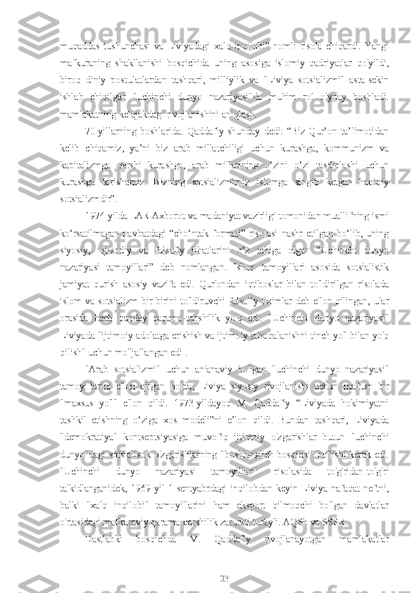 muqaddas   tushunchasi   va   Liviyadagi   xalq   inqilobi”   nomli   risola   chiqardi.   Yangi
mafkuraning   shakllanishi   bosqichida   uning   asosiga   islomiy   qadriyatlar   qo'yildi,
biroq   diniy   postulatlardan   tashqari,   milliylik   va   "Liviya   sotsializmi"   asta-sekin
ishlab   chiqilgan   "uchinchi   dunyo   nazariyasi"da   muhim   rol   o'ynay   boshladi.
mamlakatning kelajakdagi rivojlanishini aniqlash.
70-yillarning   boshlarida.   Qaddafiy   shunday   dedi:   “Biz   Qur’on   ta’limotidan
kelib   chiqamiz,   ya’ni   biz   arab   millatchiligi   uchun   kurashga,   kommunizm   va
kapitalizmga   qarshi   kurashga,   arab   millatining   o‘zini   o‘zi   tasdiqlashi   uchun
kurashga   kirishamiz.   Bizning   sotsializmimiz   islomga   singib   ketgan   haqiqiy
sotsializmdir”.
1974-yilda LAR Axborot va madaniyat vazirligi tomonidan muallifning ismi
ko‘rsatilmagan   navbatdagi   “cho‘ntak   formati”   risolasi   nashr   etilgan   bo‘lib,   uning
siyosiy,   iqtisodiy   va   falsafiy   jihatlarini   o‘z   ichiga   olgan   “Uchinchi   dunyo
nazariyasi   tamoyillari”   deb   nomlangan.   Islom   tamoyillari   asosida   sotsialistik
jamiyat   qurish   asosiy   vazifa   edi.   Qur'ondan   iqtiboslar   bilan   to'ldirilgan   risolada
islom  va sotsializm  bir-birini  to'ldiruvchi  falsafiy tizimlar deb e'lon qilingan, ular
orasida   hech   qanday   qarama-qarshilik   yo'q   edi.   "Uchinchi   dunyo   nazariyasi"
Liviyada "ijtimoiy adolatga erishish va ijtimoiy tabaqalanishni tinch yo'l bilan yo'q
qilish" uchun mo'ljallangan edi .
"Arab   sotsializmi"   uchun   an'anaviy   bo'lgan   "uchinchi   dunyo   nazariyasi"
tamoyillarini   e'lon   qilgan   holda,   Liviya   siyosiy   rivojlanishi   uchun   ma'lum   bir
"maxsus   yo'l"   e'lon   qildi.   1973-yildayoq   M.   Qaddafiy   “Liviyada   hokimiyatni
tashkil   etishning   o‘ziga   xos   modeli”ni   e’lon   qildi.   Bundan   tashqari,   Liviyada
"demokratiya"   kontseptsiyasiga   muvofiq   ijtimoiy   o'zgarishlar   butun   "uchinchi
dunyo"dagi sotsialistik o'zgarishlarning "boshlang'ich bosqichi" bo'lishi kerak edi.
"Uchinchi   dunyo   nazariyasi   tamoyillari"   risolasida   to'g'ridan-to'g'ri
ta'kidlanganidek,   1969   yil   1   sentyabrdagi   inqilobdan   keyin   Liviya   nafaqat   neftni,
balki   "xalq   inqilobi"   tamoyillarini   ham   eksport   qilmoqchi   bo'lgan   davlatlar
o'rtasidagi mafkuraviy qarama-qarshilik zarurati tufayli. AQSh va SSSR.
Dastlabki   bosqichda   M.   Qaddafiy   rivojlanayotgan   mamlakatlar
23 