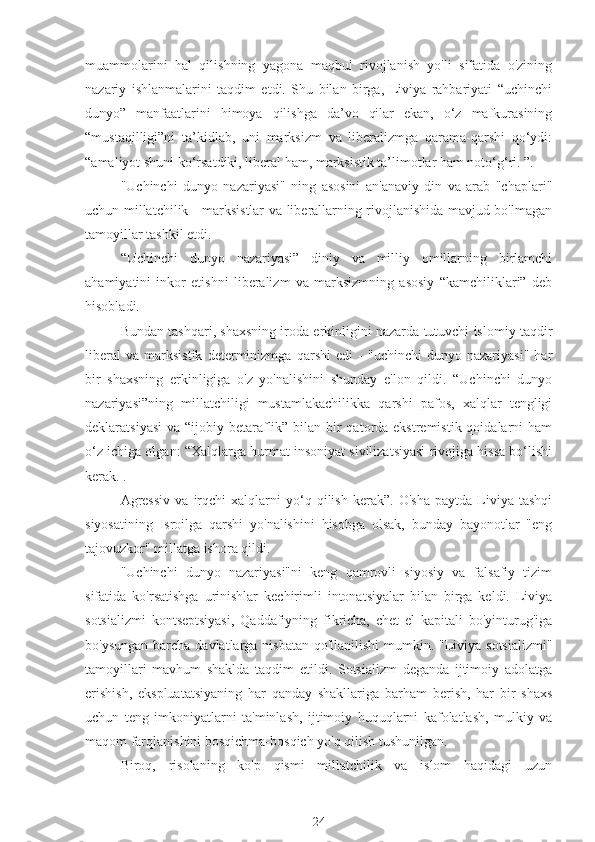 muammolarini   hal   qilishning   yagona   maqbul   rivojlanish   yo'li   sifatida   o'zining
nazariy   ishlanmalarini   taqdim   etdi.   Shu   bilan   birga,   Liviya   rahbariyati   “uchinchi
dunyo”   manfaatlarini   himoya   qilishga   da’vo   qilar   ekan,   o‘z   mafkurasining
“mustaqilligi”ni   ta’kidlab,   uni   marksizm   va   liberalizmga   qarama-qarshi   qo‘ydi:
“amaliyot shuni ko‘rsatdiki, liberal ham, marksistik ta’limotlar ham noto‘g‘ri. ”.
"Uchinchi   dunyo   nazariyasi"   ning   asosini   an'anaviy   din   va   arab   "chaplari"
uchun millatchilik - marksistlar va liberallarning rivojlanishida mavjud bo'lmagan
tamoyillar tashkil etdi.
“Uchinchi   dunyo   nazariyasi”   diniy   va   milliy   omillarning   birlamchi
ahamiyatini   inkor   etishni   liberalizm   va   marksizmning   asosiy   “kamchiliklari”   deb
hisobladi.
Bundan tashqari, shaxsning iroda erkinligini nazarda tutuvchi islomiy taqdir
liberal   va   marksistik   determinizmga   qarshi   edi   -   "uchinchi   dunyo   nazariyasi"   har
bir   shaxsning   erkinligiga   o'z   yo'nalishini   shunday   e'lon   qildi.   “Uchinchi   dunyo
nazariyasi”ning   millatchiligi   mustamlakachilikka   qarshi   pafos,   xalqlar   tengligi
deklaratsiyasi  va “ijobiy betaraflik” bilan bir  qatorda ekstremistik qoidalarni ham
o‘z ichiga olgan: “Xalqlarga hurmat insoniyat sivilizatsiyasi rivojiga hissa bo‘lishi
kerak. .
Agressiv   va   irqchi   xalqlarni   yo‘q  qilish   kerak”.  O'sha   paytda   Liviya   tashqi
siyosatining   Isroilga   qarshi   yo'nalishini   hisobga   olsak,   bunday   bayonotlar   "eng
tajovuzkor" millatga ishora qildi.
"Uchinchi   dunyo   nazariyasi"ni   keng   qamrovli   siyosiy   va   falsafiy   tizim
sifatida   ko'rsatishga   urinishlar   kechirimli   intonatsiyalar   bilan   birga   keldi.   Liviya
sotsializmi   kontseptsiyasi,   Qaddafiyning   fikricha,   chet   el   kapitali   bo'yinturug'iga
bo'ysungan barcha davlatlarga nisbatan qo'llanilishi  mumkin. "Liviya sotsializmi"
tamoyillari   mavhum   shaklda   taqdim   etildi.   Sotsializm   deganda   ijtimoiy   adolatga
erishish,   ekspluatatsiyaning   har   qanday   shakllariga   barham   berish,   har   bir   shaxs
uchun   teng   imkoniyatlarni   ta'minlash,   ijtimoiy   huquqlarni   kafolatlash,   mulkiy   va
maqom farqlanishini bosqichma-bosqich yo'q qilish tushunilgan.
Biroq,   risolaning   ko'p   qismi   millatchilik   va   islom   haqidagi   uzun
24 