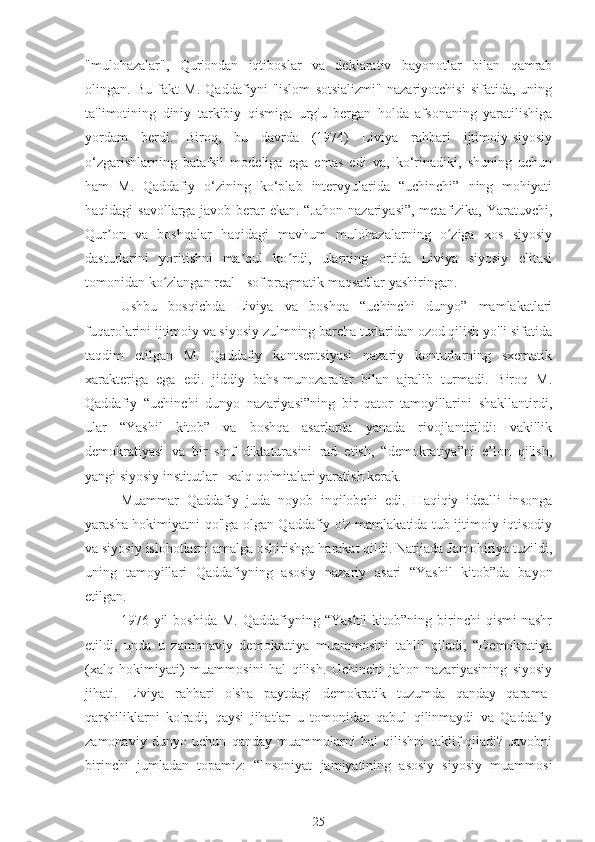 "mulohazalar",   Qur'ondan   iqtiboslar   va   deklarativ   bayonotlar   bilan   qamrab
olingan.   Bu   fakt   M.   Qaddafiyni   "islom   sotsializmi"   nazariyotchisi   sifatida,   uning
ta'limotining   diniy   tarkibiy   qismiga   urg'u   bergan   holda   afsonaning   yaratilishiga
yordam   berdi.   Biroq,   bu   davrda   (1974)   Liviya   rahbari   ijtimoiy-siyosiy
o‘zgarishlarning   batafsil   modeliga   ega   emas   edi   va,   ko‘rinadiki,   shuning   uchun
ham   M.   Qaddafiy   o‘zining   ko‘plab   intervyularida   “uchinchi”   ning   mohiyati
haqidagi savollarga javob berar ekan. “Jahon  nazariyasi”, metafizika, Yaratuvchi,
Qur on   va   boshqalar   haqidagi   mavhum   mulohazalarning   o ziga   xos   siyosiyʼ ʻ
dasturlarini   yoritishni   ma qul   ko rdi,   ularning   ortida   Liviya   siyosiy   elitasi	
ʼ ʻ
tomonidan ko zlangan real - sof pragmatik maqsadlar yashiringan.	
ʻ
Ushbu   bosqichda   Liviya   va   boshqa   “uchinchi   dunyo”   mamlakatlari
fuqarolarini ijtimoiy va siyosiy zulmning barcha turlaridan ozod qilish yo'li sifatida
taqdim   etilgan   M.   Qaddafiy   kontseptsiyasi   nazariy   konturlarning   sxematik
xarakteriga   ega   edi.   jiddiy   bahs-munozaralar   bilan   ajralib   turmadi.   Biroq   M.
Qaddafiy   “uchinchi   dunyo   nazariyasi”ning   bir   qator   tamoyillarini   shakllantirdi,
ular   “Yashil   kitob”   va   boshqa   asarlarda   yanada   rivojlantirildi:   vakillik
demokratiyasi   va   bir   sinf   diktaturasini   rad   etish,   “demokratiya”ni   e’lon   qilish,
yangi siyosiy institutlar - xalq qo'mitalari yaratish kerak.
Muammar   Qaddafiy   juda   noyob   inqilobchi   edi.   Haqiqiy   idealli   insonga
yarasha hokimiyatni qo'lga olgan Qaddafiy o'z mamlakatida tub ijtimoiy-iqtisodiy
va siyosiy islohotlarni amalga oshirishga harakat qildi. Natijada Jamohiriya tuzildi,
uning   tamoyillari   Qaddafiyning   asosiy   nazariy   asari   “Yashil   kitob”da   bayon
etilgan.
1976  yil   boshida  M.   Qaddafiyning  “Yashil  kitob”ning  birinchi   qismi   nashr
etildi,   unda   u   zamonaviy   demokratiya   muammosini   tahlil   qiladi,   “Demokratiya
(xalq   hokimiyati)   muammosini   hal   qilish.   Uchinchi   jahon   nazariyasining   siyosiy
jihati.   Liviya   rahbari   o'sha   paytdagi   demokratik   tuzumda   qanday   qarama-
qarshiliklarni   ko'radi;   qaysi   jihatlar   u   tomonidan   qabul   qilinmaydi   va   Qaddafiy
zamonaviy   dunyo   uchun   qanday   muammolarni   hal   qilishni   taklif   qiladi?   Javobni
birinchi   jumladan   topamiz:   “Insoniyat   jamiyatining   asosiy   siyosiy   muammosi
25 