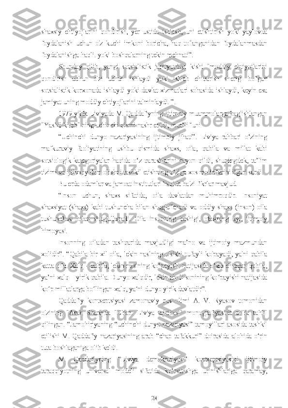 shaxsiy   ehtiyojlarini   qondirish,   yer   ustida   ishlash,   uni   etishtirish   yoki   yaylovda
foydalanish   uchun   o'z   kuchi   imkoni   boricha,   haq   to'langanidan   foydalanmasdan
foydalanishga haqli. yoki boshqalarning tekin mehnati”.
Shunday   qilib,   yangi   sotsialistik   jamiyatdagi   kishi   "moddiy   ehtiyojlarini
qondirish   uchun   o'zi   uchun   ishlaydi   yoki   ishlab   chiqarish   sherigi   bo'lgan
sotsialistik korxonada ishlaydi  yoki  davlat  xizmatlari  sohasida  ishlaydi, keyin esa
jamiyat uning moddiy ehtiyojlarini ta'minlaydi. ”.
1979 yilda Liviyada M. Qaddafiyning ijtimoiy muammolarga bag'ishlangan
"Yashil kitob" ning uchinchi qismi nashr etildi, muallif uni
“Uchinchi   dunyo   nazariyasining   ijtimoiy   jihati”.   Liviya   rahbari   o‘zining
mafkuraviy   faoliyatining   ushbu   qismida   shaxs,   oila,   qabila   va   millat   kabi
sotsiologik   kategoriyalar   haqida   o‘z   qarashlarini   bayon   qildi,   shuningdek,   ta’lim
tizimi va ijtimoiy dam olishni tashkil etishning o‘ziga xos modellarini ilgari surdi.
Bu erda odamlar va jamoat institutlari haqida ba'zi fikrlar mavjud.
“Inson   uchun,   shaxs   sifatida,   oila   davlatdan   muhimroqdir.   Insoniyat
shaxsiyat   (shaxs)   kabi   tushuncha   bilan   shug'ullanadi   va   oddiy   shaxs   (inson)   oila
tushunchasi   bilan   shug'ullanadi.   Oila   insonning   beshigi,   otasining   uyi,   ijtimoiy
himoyasi.
Insonning   oiladan   tashqarida   mavjudligi   ma’no   va   ijtimoiy   mazmundan
xolidir”.   “Qabila   bir   xil   oila,   lekin   naslning   o'sishi   tufayli   ko'payadi,   ya'ni   qabila
katta oila. Xalq – qabila, lekin naslning ko‘payishi natijasida o‘sib chiqqan qabila,
ya’ni xalq – yirik qabila. Dunyo xalqdir, lekin aholi sonining ko payishi natijasidaʻ
ko p millatlarga bo lingan xalq, ya ni dunyo yirik davlatdir”.	
ʻ ʻ ʼ
Qaddafiy   kontseptsiyasi   zamonaviy   rus   olimi   A.   V.   Ryasov   tomonidan
o'zining   "Arab   Sharqida   "Chap:   Liviya   tajribasi"   monografiyasida   to'liq   tahlil
qilingan. “Jamohiriyaning “uchinchi dunyo nazariyasi” tamoyillari asosida tashkil
etilishi   M.   Qaddafiy   nazariyasining   arab   “chap   tafakkuri”   doirasida   alohida   o‘rin
tuta boshlaganiga olib keldi.
M.   Qaddafiyning   “Liviya   demokratiyasi”   kontseptsiyasini   ijtimoiy
taraqqiyotning   universal   modeli   sifatida   ko‘rsatishga   urinishlariga   qaramay,
28 