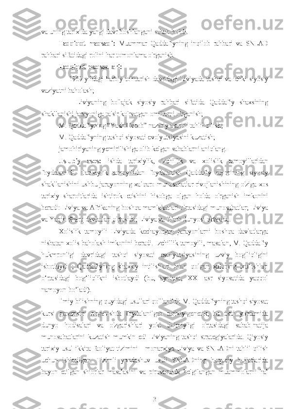 va uning tarixida yangi davr boshlangani sabab bo'ldi.
Tadqiqot   maqsadi:   Muammar   Qaddafiyning   inqilob   rahbari   va   SNLAD
rahbari sifatidagi rolini har tomonlama o'rganish.
Tadqiqot maqsadlari:
-  1969 yildagi harbiy to'ntarish davridagi Liviyada tashqi va ichki siyosiy
vaziyatni baholash;
-  Liviyaning   bo'lajak   siyosiy   rahbari   sifatida   Qaddafiy   shaxsining
shakllanishi jarayoniga ta'sir ko'rsatgan omillarni o'rganish;
M. Qaddafiyning “Yashil kitob” nazariy asarini tahlil qilish;
M. Qaddafiyning tashqi siyosati evolyutsiyasini kuzatish;
jamohiriyaning yemirilishiga olib kelgan sabablarni aniqlang.
Uslubiy   asos:   ishda   tarixiylik,   izchillik   va   xolislik   tamoyillaridan
foydalanildi.   Tarixiylik   tamoyilidan   foydalanish   Qaddafiy   rejimining   siyosiy
shakllanishini ushbu jarayonning xalqaro munosabatlar rivojlanishining o'ziga xos
tarixiy   sharoitlarida   ishtirok   etishini   hisobga   olgan   holda   o'rganish   imkonini
beradi: Liviya va Afrikaning boshqa mamlakatlari o'rtasidagi munosabatlar; Liviya
va Yaqin Sharq davlatlari o'rtasida; Liviya va G'arb dunyosi o'rtasida.
Xolislik   tamoyili   Liviyada   kechayotgan   jarayonlarni   boshqa   davlatlarga
nisbatan xolis baholash imkonini beradi. Izchillik tamoyili, masalan, M. Qaddafiy
hukmronligi   davridagi   tashqi   siyosati   evolyutsiyasining   uzviy   bog'liqligini
isbotlaydi   ;   Qaddafiyning   shaxsiy   intilishlari   bilan   qolgan   xalqning   intilishlari
o‘rtasidagi   bog‘liqlikni   isbotlaydi   (bu,   ayniqsa,   XXI   asr   siyosatida   yaqqol
namoyon bo‘ladi).
Ilmiy bilishning quyidagi usullari qo'llanildi: M. Qaddafiyning tashqi siyosat
kursi   genezisini   o'rganishda   foydalanilgan   tarixiy-genetik,   bu   usul   yordamida
dunyo   hodisalari   va   o'zgarishlari   yoki   doimiyligi   o'rtasidagi   sabab-natija
munosabatlarini   kuzatish   mumkin   edi   Liviyaning   tashqi   strategiyalarida.   Qiyosiy
tarixiy   usul   ikkita   faoliyat   tizimini   -   monarxiya   Liviya   va   SNLADni   tahlil   qilish
uchun   ishlatilgan.   Tizimli   yondashuv   usuli   SNLADning   huquqiy   hujjatlarida
bayon   etilgan   shiorlar   masalasini   va   pirovardida   belgilangan   muammolarni   hal
3 