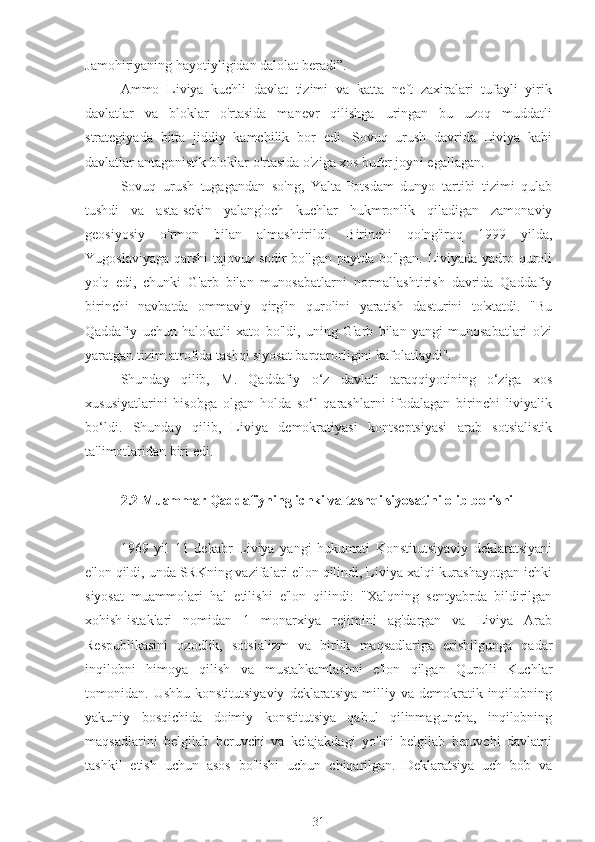 Jamohiriyaning hayotiyligidan dalolat beradi”.
Ammo   Liviya   kuchli   davlat   tizimi   va   katta   neft   zaxiralari   tufayli   yirik
davlatlar   va   bloklar   o'rtasida   manevr   qilishga   uringan   bu   uzoq   muddatli
strategiyada   bitta   jiddiy   kamchilik   bor   edi.   Sovuq   urush   davrida   Liviya   kabi
davlatlar antagonistik bloklar o'rtasida o'ziga xos bufer joyni egallagan.
Sovuq   urush   tugagandan   so'ng,   Yalta-Potsdam   dunyo   tartibi   tizimi   qulab
tushdi   va   asta-sekin   yalang'och   kuchlar   hukmronlik   qiladigan   zamonaviy
geosiyosiy   o'rmon   bilan   almashtirildi.   Birinchi   qo'ng'iroq   1999   yilda,
Yugoslaviyaga qarshi tajovuz sodir bo'lgan paytda bo'lgan. Liviyada yadro quroli
yo'q   edi,   chunki   G'arb   bilan   munosabatlarni   normallashtirish   davrida   Qaddafiy
birinchi   navbatda   ommaviy   qirg'in   qurolini   yaratish   dasturini   to'xtatdi.   "Bu
Qaddafiy   uchun   halokatli   xato   bo'ldi,   uning   G'arb   bilan   yangi   munosabatlari   o'zi
yaratgan tizim atrofida tashqi siyosat barqarorligini kafolatlaydi".
Shunday   qilib,   M.   Qaddafiy   o‘z   davlati   taraqqiyotining   o‘ziga   xos
xususiyatlarini   hisobga   olgan   holda   so‘l   qarashlarni   ifodalagan   birinchi   liviyalik
bo‘ldi.   Shunday   qilib,   Liviya   demokratiyasi   kontseptsiyasi   arab   sotsialistik
ta'limotlaridan biri edi.
2.2 Muammar Qaddafiyning ichki va tashqi siyosatini olib borishi
1969   yil   11   dekabr   Liviya   yangi   hukumati   Konstitutsiyaviy   deklaratsiyani
e'lon qildi, unda SRKning vazifalari e'lon qilindi, Liviya xalqi kurashayotgan ichki
siyosat   muammolari   hal   etilishi   e'lon   qilindi:   "Xalqning   sentyabrda   bildirilgan
xohish-istaklari   nomidan   1   monarxiya   rejimini   ag'dargan   va   Liviya   Arab
Respublikasini   ozodlik,   sotsializm   va   birlik   maqsadlariga   erishilgunga   qadar
inqilobni   himoya   qilish   va   mustahkamlashni   e'lon   qilgan   Qurolli   Kuchlar
tomonidan.  Ushbu   konstitutsiyaviy   deklaratsiya   milliy   va  demokratik  inqilobning
yakuniy   bosqichida   doimiy   konstitutsiya   qabul   qilinmaguncha,   inqilobning
maqsadlarini   belgilab   beruvchi   va   kelajakdagi   yo'lni   belgilab   beruvchi   davlatni
tashkil   etish   uchun   asos   bo'lishi   uchun   chiqarilgan.   Deklaratsiya   uch   bob   va
31 