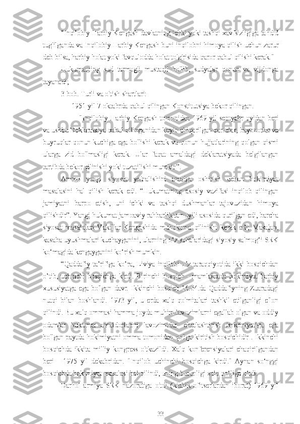 "Inqilobiy Harbiy Kengash davlatning ichki yoki tashqi xavfsizligiga tahdid
tug'ilganda va Inqilobiy Harbiy Kengash buni inqilobni himoya qilish uchun zarur
deb bilsa, harbiy holat yoki favqulodda holat to'g'risida qaror qabul qilishi kerak."
Hukumatning   sud   tarmog'i   mustaqil   bo'lib,   sudyalar   qonun   va   vijdonga
tayanadi;
3-bob. Turli va o'tish shartlari:
1951-yil 7-oktabrda qabul qilingan Konstitutsiya bekor qilingan.
-  "Inqilobiy   Harbiy   Kengash   tomonidan   1969   yil   sentyabr   oyidan   beri
va ushbu Deklaratsiya qabul qilinganidan keyin chiqarilgan qarorlar, bayonotlar va
buyruqlar   qonun kuchiga  ega  bo'lishi   kerak  va  qonun hujjatlarining qolgan  qismi
ularga   zid   bo'lmasligi   kerak.   Ular   faqat   amaldagi   deklaratsiyada   belgilangan
tartibda bekor qilinishi yoki tuzatilishi mumkin”.
Ammo   yangi   siyosat   yo'nalishini   amalga   oshirish   uchun   hokimiyat
masalasini   hal   qilish   kerak   edi.   “Hukumatning   asosiy   vazifasi   inqilob   qilingan
jamiyatni   barpo   etish,   uni   ichki   va   tashqi   dushmanlar   tajovuzidan   himoya
qilishdir”. Yangi hukumat jamoaviy rahbarlik tamoyili asosida qurilgan edi, barcha
siyosat   masalalari   Vakillar   Kengashida   muhokama   qilinishi   kerak   edi;   Masalan,
kasaba uyushmalari kuchayganini, ularning o‘z sohalaridagi siyosiy salmog‘i SRK
ko‘magida kengayganini ko‘rish mumkin.
“Qaddafiy ta’rifiga ko’ra, Liviya inqilobi  o’z taraqqiyotida ikki bosqichdan
o’tib,   uchinchi   bosqichga   kirdi.   Birinchi   bosqich   -   mamlakatda   hokimiyat   harbiy
xususiyatga   ega   bo'lgan   davr.   Ikkinchi   bosqich   16.04.da   Qaddafiyning   Zuaradagi
nutqi   bilan   boshlandi.   1973   yil,   u   erda   xalq   qo'mitalari   tashkil   etilganligi   e'lon
qilindi. Bu xalq ommasi hamma joyda muhim lavozimlarni egallab olgan va oddiy
odamlar   hukumat   amaldorlarini   lavozimidan   chetlashtirish   imkoniyatiga   ega
bo'lgan paytda hokimiyatni omma tomonidan qo'lga kiritish bosqichidir . Ikkinchi
bosqichda   ikkita   milliy   kongress   o'tkazildi.   Xalq   konferensiyalari   chaqirilgandan
beri   -   1975   yil   dekabridan.   "Inqilob   uchinchi   bosqichga   kirdi."   Aynan   so‘nggi
bosqichda hokimiyat masalasi hal qilindi, uning butunligi xalq qo‘liga o‘tdi.
Darhol   armiya   SRK   nazoratiga   o'tdi   (kichik   ofitserlardan   iborat)   1969   yil
33 